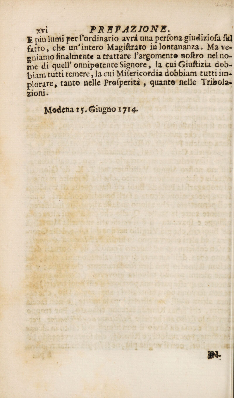 E più lumi per l’ordinario avri una pcrfona giudiziofa fui fatto, che un’intero Magiftrafo in lontananza* Ma ve¬ rniamo finalmente a trattare l’argomento noftro nelno- nie di quell’onnipotente Signore, la cuiGiuftizia dob- biam tutti temere, la cui Miiericordia dobbiam tutti im¬ plorare, tanto nelle Profperiti , quante nelle Tribola** aioni. Modena iy. Giugno 1714*