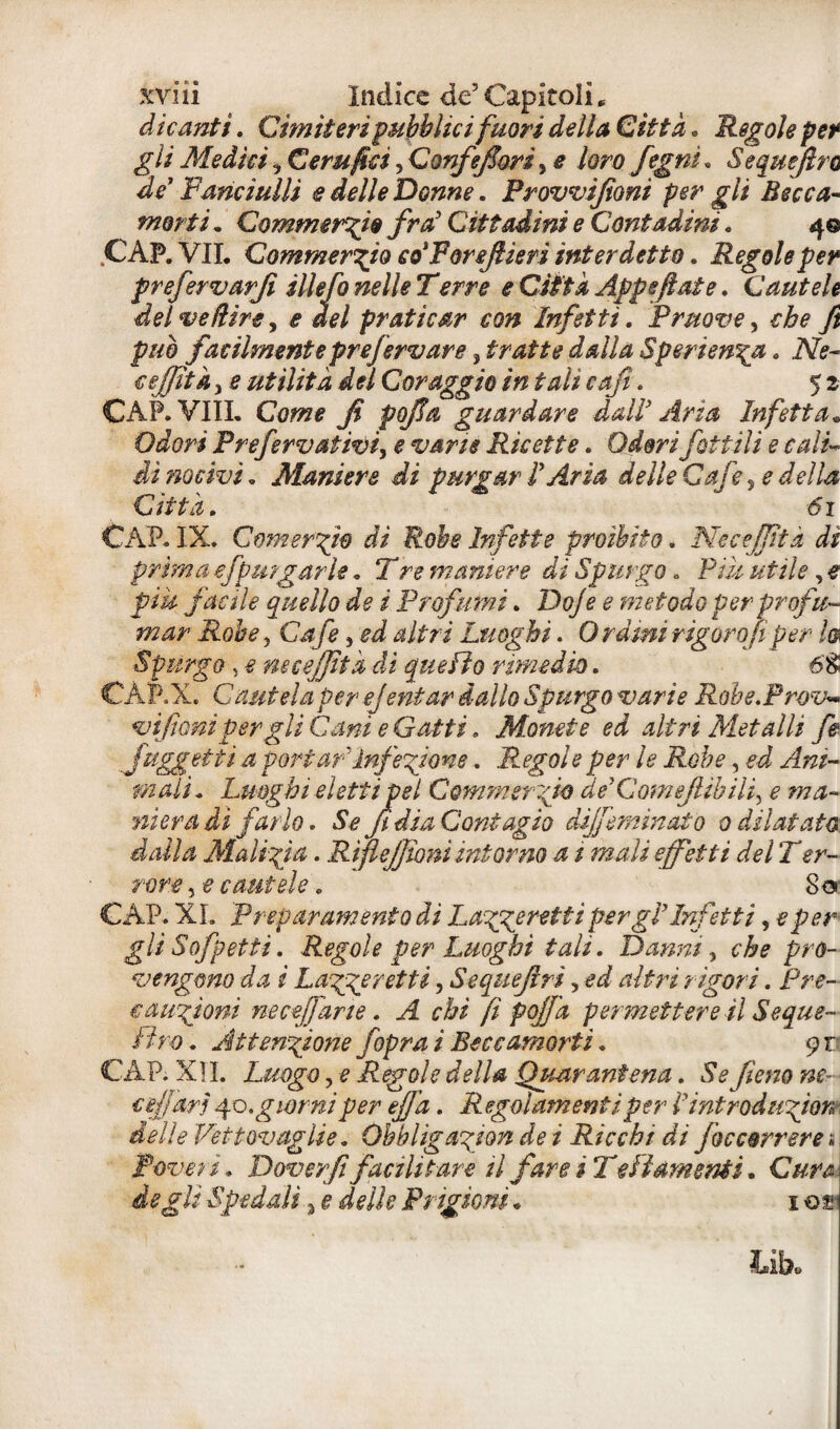 svili indice de5 Capitoli * dicanti. Cimiteri pubblici fuori della Città. Regole per gli Medici, Cerufici, Qonfefori^ e loro fegnì. Sequefro de Fanciulli e delle Donne. Prowijìoni per gli Becca¬ morti . Commercio fra' Cittadini e Contadini . 40 CAP. VII. Commercio eo'Foreftieri interdetto. Regole per prefervarji illefo nelle Terre e Città Appeftate. Cautele del ve/lire, * del praticar con Infetti. Prua ve, che fi può facilmente prefervare ^tratte dalla Sperien\a. 2Ve- cejjìtà, £ utilità del Coraggio in tali cafi. 5 2 CAP. Vili. guardare dall Aria Infetta« Odori Prefervativi, £ vane Ricette. Odori fattili e cali* di nocivi. Alaniere di purgar l'Aria delle Cafe ^ e della Città. 61 CAP. IX. Cornerai® di Robe Infette proibito. Ne cejjìtà di prima efpurgar le. !T re maniere di Spurgo. Pii/ , e facile quello de i Profumi. Doje e metodo per profu¬ mar Robe 5 Cafe9 ed altri Luoghi. Orami rigor 0(1per fa Spurgo , e ne cejjìtà di quello rimedio. 6'8! CÀP.X. Cautela per ejentar dallo Spurgo varie Robe.Prov« vi foni per gli Cani e Gatti. Monete ed altri Metalli fe Juggetti a portar 'Inferirne. Regole per le Robe, ei A/z/~ mali* Luoghi eletti pel Commerci® de'Gomejlibifi e ma¬ nìeradi farlo. Se fi dia Contagio dijfemìnato 0 dilatato dalla Malizia. RtfìeJJìoni inforno a t mali effetti delT er¬ rore , e cautele. So CAP. XI. Preparamento di Laggeretti pergì’Infetti, eper¬ gi ì Sofpetti. Regole per Luoghi tali. Danni, c&e pro- vengmo da i Laggeretti, Sequejlrì, ed altri rigori. Pre¬ cauzioni ne affane. c&i fi pojfà permettere il Seque- Uro. Attenzione /opra i Beccamorti. 9 r CAP. XII. Luogo, e Regole della Quarantena. Se fieno ne- affari 40.giorni per efjà. Regolamenti per I mtroduzion delle Vettovaglie. Obbligazjon de i Ricchi di foccorrere s Poveri. Doverfi facilitare il fare i Te fi amenti. Cime I Spedali i e delle Prigioni « 1 ot;