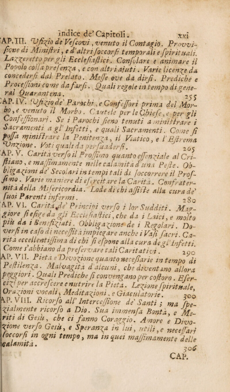 AP.IIT. cU'fhrtQ de Vefcovi , venuto il Contagio. Provvi¬ sione di Minift:ri, e a altri foccorf temporali e fpirituah. Laverei co per gli Ree le]'affici. Confutare e animare il Popolo cona pref?npa , e con alt} i aiuti. Varie licenze da conceder fi dal Prelato. Meffe ove da dirfi. Prediche e P/ oì e fiorii co me da farji. Quali regole in tem po di vene¬ rai Quarant ena. ,AP. IV. ‘OJì^wde’ Pancbt, e Confi fori primi del Mor- bo^e venuto il Morbo. Cautele per le Qbiefe, e per ?li Con/ eJiGn.rri. Se i P arac hi fieno tenuti a ministrare i Sacramenti a gl Infetti, e quali Sacramenti. Come fi Mìa tifimi} rare la Penitenza, il Vatico> e l'E fi rema fUn^one. Voti quali da perfuaderfi. 2Ó5 AP. V. Carità ver foli Pro (fimo quanto effendi al e al C ri¬ filano ,e ma [firn ameni e nelle calamita d'ima Pepi e. Qb- biig afoni de' Secolari in tempi tali di Joc correre il Prof- fi mo. Vane maniere di e frettare la Canta.. Confrater¬ nita della MiJ eri cor dia. Lode di chi affi fi e alla cura de' Iuoi Parenti infermi. ^ 2 g AP. Vi. Carità fé' Principi ver Co i lor Sudditi. Mag¬ giore fi e fige da gli Eec le fallici, che da i Laici, e motto piu da t Beneficati. Obbligazione de i Regolari. Do- ver fi m cafo dinecefjità impiegare anche ì Va fi fieri. Ca¬ nta eccellentifjima di chi fi efpone alla cura de pi’infetti. Come s'abbiano da pref rvare tali Cantativi. ' 2cjò ^ieta e'Divo fané quanto necefl,'arie m tempo di Peftilenfa. Malvagità d alcuni, che diventino allora peggiori. Quali Prediche fi convengano per co foro Efer- cifper ac ere fere e nutrire la Pietà. Legione fpiritnale Orazioni vocali, Meditazioni. e Giaculatorie ! \P. Vili. Ri corfo all' Intere efpone de Santi ; ma fpe- Sua immenfa Bontà, e Me¬ nti di Gesù, che ci fanno Coraggio. Amore e Divo¬ zione verfo Gesù, e Speranza in lui, utili,* necefarj y oc cor fi m ogni tempo, ma in quei majjimamente delle palamita. *