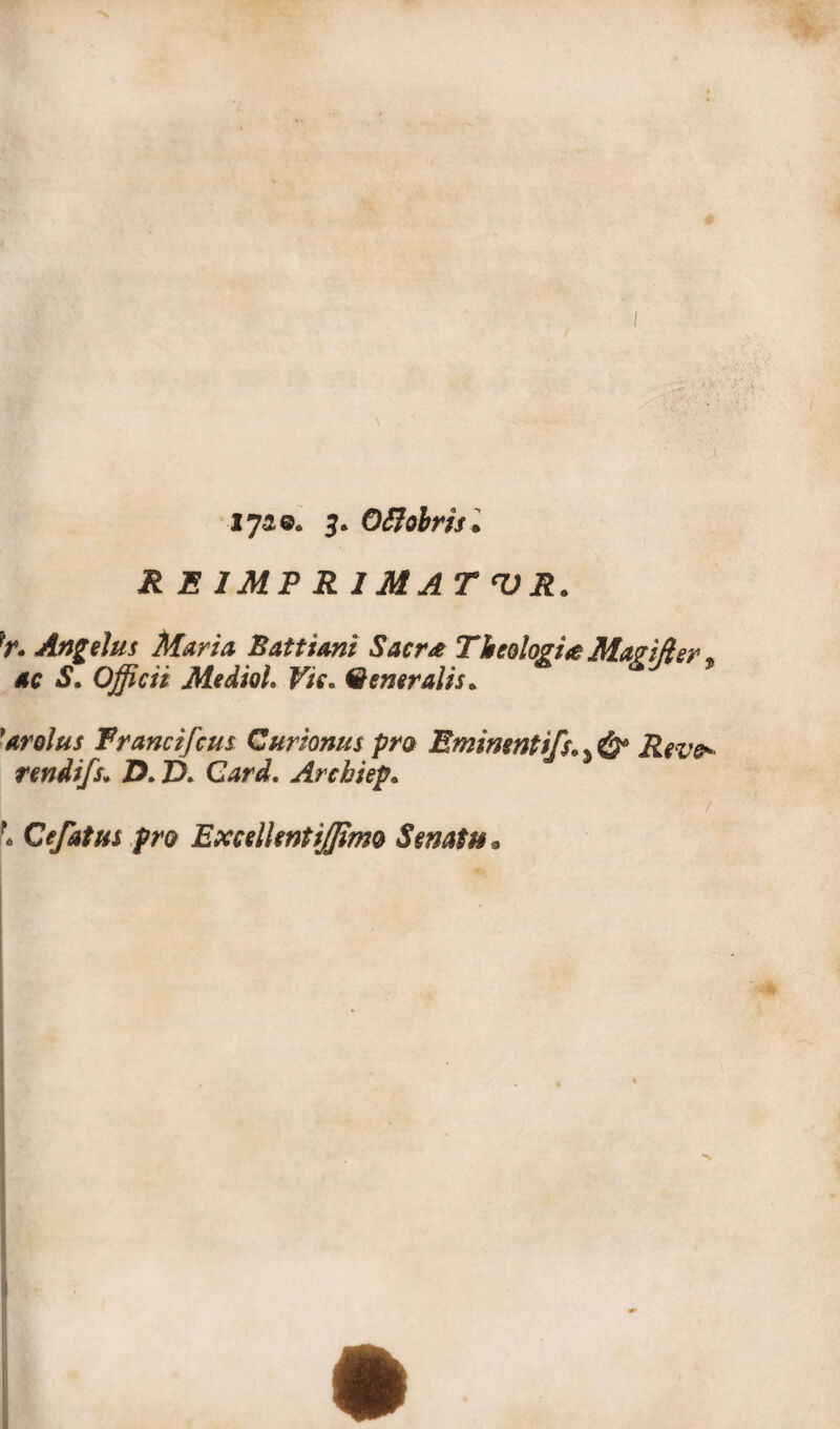 i0]!©« 3. OBobrìs. ^ E IMPRIMATUR* }r. Angelus Maria Battimi Sacr<e Tlitologi te Ma ? iti e r % 4C àS*. Officii Mediai. ^/V» Qeneralis* ’arolus Francifcus Curionus prò Eminentif$>% & Reve* rendifs; ZX ZX G^nZ Archiep« Cefatus prò Excelkntijpmo Senato*