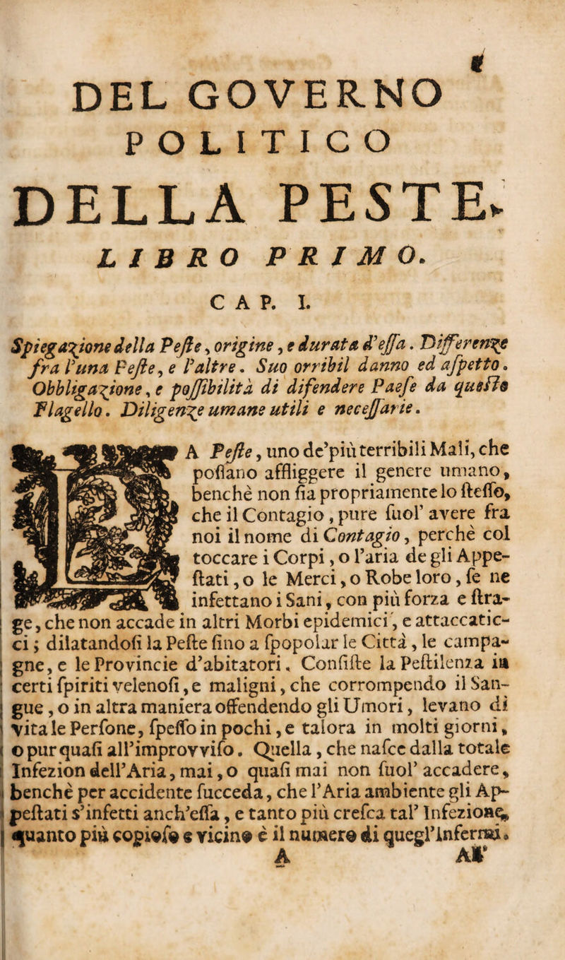 DEL GOVERNO * POLITICO DELLA PESTE* LIBRO PRIMO. CAP. I. Spiegazione iella Pejle, origine, e durata à'effa. Dijfeirengt fra l'ima Fejle, e /’altre. £#0 orribil danno ed afpetto. Obbligazione, e pojjibilita di difendere Paefe da quello Flagello. Diligente umane utili e necejjar ie. A Fefle^ uno de’più terribili Mali, che pollano affliggere il genere umano, benché non fia propriamente lo fteflo, che il Contagio, pure fuor avere fra noi il nome di Contagio, perchè col toccare i Corpi, o l’aria de gli Appe¬ llati , o le Merci, o Robe loro, fe ne infettano i Sani, con più forza e lira- ge, che non accade in altri Morbi epidemici, e attaccatic¬ ci ; dilatandoli la Pelle fino a fpopoiar le Citta, le campa- | gne,e le Provincie d’abitatori, Confifle laPellilenza in : certifpiriti velenofi,e maligni, che corrompendo il San¬ gue , o in altra maniera offendendo gli Umori, levano dì ] \italePerfone, fpelfoinpochi,e talora in molti giorni* o pur quali all’improvvifo. Quella, che nafce dalla totale Infezion dell’Aria, mai, o quali mai non fuof accadere, j benché per accidente fucceda, che l’Aria ambiente gli Ap~ ii pellati s’infetti anch’elfa, e tanto più crefca tal’ Infezione, j guanto più copiate e vicine è il numera di quegrinfernsù»