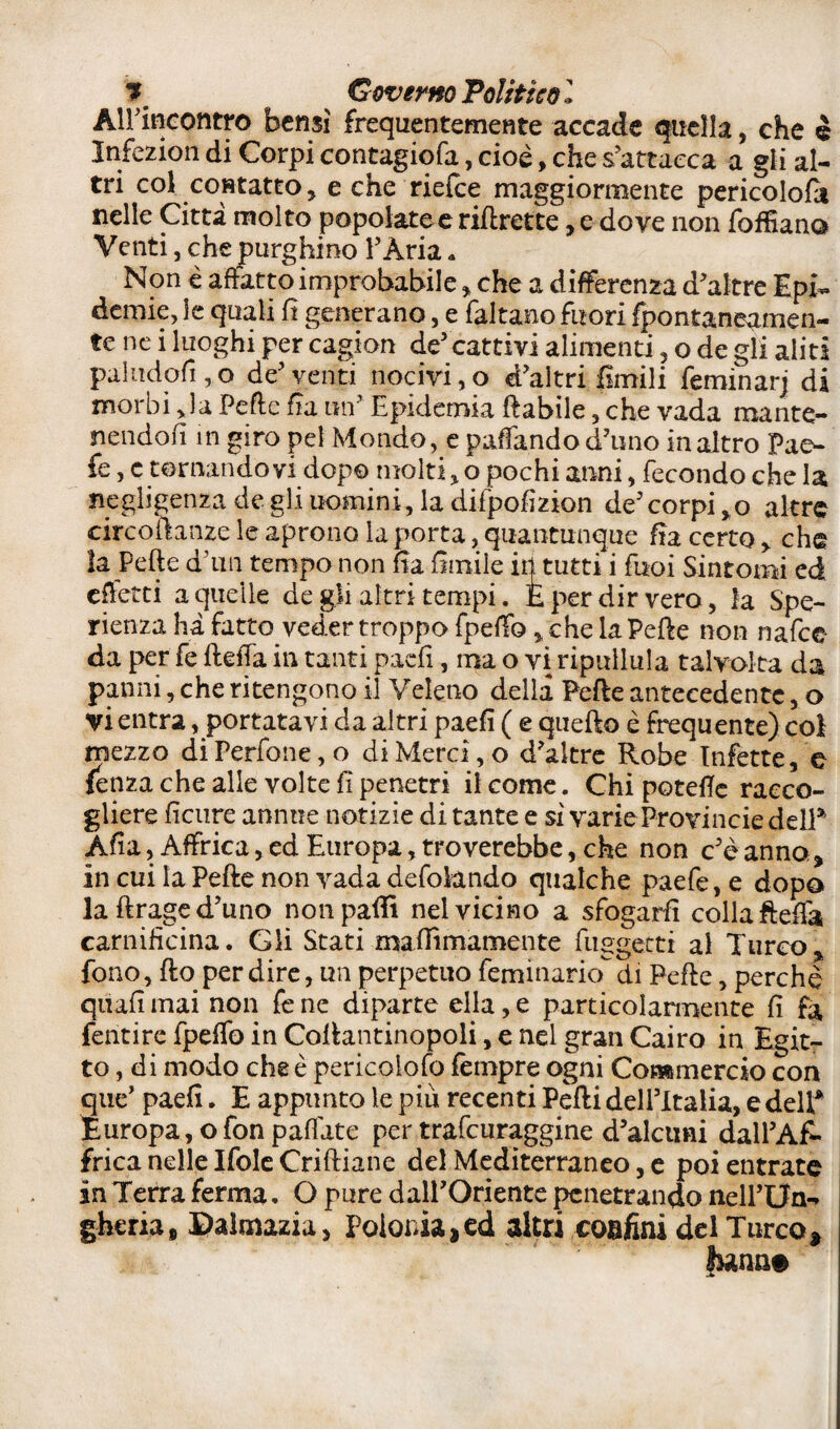 * ^ Governo Politico l All’incontro bensì frequentemente accade quella, che è Infezion di Corpi contagiqfa, cioè, che s’attacca a gli al¬ tri col contatto, e che riefce maggiormente pericolo^* nelle Città molto popolate e riftrette, e dove non fofSano Venti, che purghino l’Ària « Non è affatto improbabile, che a differenza d’altre Epi¬ demie, le quali fi generano, e faltano fuori fpontane^men- te ne i luoghi per cagion de5 cattivi alimenti , o de gli aliti pai u do fi, o de’venti nocivi, o d’altri limili feminarj di morbi Ja Pefte fi a un’ Epidemia ftabile, che vada mante¬ nendoli m giro pel Mondo, e paffando d’uno in altro Pae- fe, c tornandovi dopo molti, o pochi anni, fecondo che la negligenza de gli uomini, la difpofizion de’corpi,o altre circoftanze le aprono la porta, quantunque fia certo, che la Pefte d’im tempo non fìa limile in tutti i Tuoi Sintomi ed effetti a quelle de gli altri tempi. E per dir vero, la Spe- rienza ha fatto veder troppo fpeffo, che la Pefte non nafee da per fe fteffa in tanti paefi, ma o vi ripullula talvolta da panni, che ritengono il Veleno della Pefte antecedente, o vi entra, portatavi da altri paefi ( e quefto è frequente) col mezzo di Perfone, o di Merci, o d’altre Robe Infette, e fenza che alle volte fi penetri il come. Chi patelle racco¬ gliere ficure annue notizie di tante e si varie Provincie delP Afta, Affrica, ed Europa, troverebbe, che non c’è anno, in cui la Pefte non vada defokndo qualche paefe, e dopo la ftrage d’uno non paftì nel vicino a sfogarli colla fteffa carnificina. Gli Stati maffìmamente fuggetti ai Turco , fono, fto per dire, un perpetuo feminario di Pefte, perchè quali mai non fe ne diparte ella, e particolarmente fi fa fentire fpeffo in Coftantinopoli, e nel gran Cairo in Egit¬ to, di modo che è pericolofo Tempre ogni Commercio con que’ paefi. E appunto le più recenti Pefti dell’Italia, e delP Europa, ofon paffate per trafeuraggine d’alcimi dall’Af¬ frica nelle Ifole Criftiane del Mediterraneo, e poi entrate in Terra ferma. O pure dall’Oriente penetrando nell’Un-» gheria» Dalmazia, Polonia,ed altri confini del Turco* funn*
