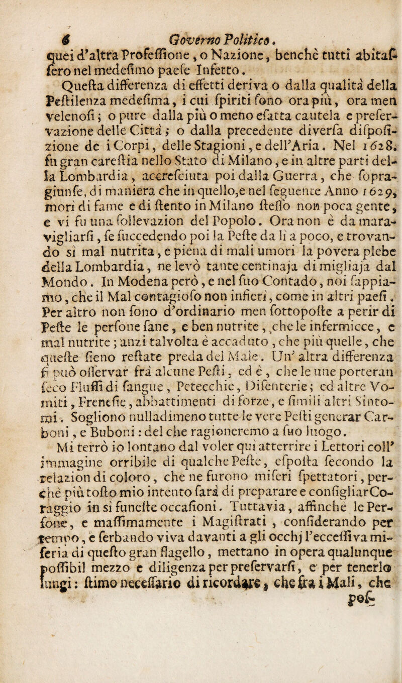 quei d'altra Profefììone, o Nazione, benché tutti abitai fero nel rnedefimo paefe Infetto. Quella differenza di effetti deriva o dalla qualità della Peflilenza medefima, i cui fpiriti fono ora pili, oramen velenofi ; o pure dalla più o meno efatta cautela c prefer- vazione delle Città ,* o dalla precedente diverfa difpofi- zione de i Corpi, delle Stagioni, e dell'Aria. Nel k5z8. fu gran carellia nello Stato di Milano, e in altre parti del¬ la Lombardia, accrefciuta poi dalla Guerra, che fopra- giunfe, di maniera che in quello,e nel Tegnente Anno 1629, mori di fame e di {lento in Milano fleffo non poca gente, e vi fu una follevazion del Popolo. Ora non è da mara¬ vigliarli , fe fuccedendo poi la Pelle da li a poco, e trovan¬ do sì mal nutrita, e piena di mali umori la povera plebe della Lombardia, ne levò tante centinaja dimigliaja dal Mondo. In Modena però, e nel Tuo Contado, noi Tappia¬ mo , che il Mal contagiofo non infierì, come in altri paefì. Per altro non fono d'ordinario men fottopolle a perir di Pelle le perfonefane, e ben nutrite, chele infermiate, c mal nutrite ; anzi talvolta è accaduto , che più quelle, che quelle fieno reflate preda del Male . Un' altra differenza fi può orfervar fri alcune Pelli, ed è , che le ime porteran (eco Fluffidi fangue , Petecchie, Difenterie; ed altre Vo¬ miti , Frendie, abbattimenti di forze, e limili altri Sinto¬ mi . Sogliono nulladimeno tutte le vere Pelli generar Car¬ boni , eBuboni : del che ragioneremo a Tuo luogo. Mi terrò io lontano dal voler qui atterrire i Lettori coll* immagine orribile di qualche Pelle, efpolla fecondo la reiazion di coloro, che ne furono miferi fpettatori, per¬ che più rollo mio intento farà di preparare e configliarCo- raggio in si funelle occafioni. Tuttavia, affinché le Per¬ fette, e maffimamente i Magillrati , confederando per tempo, e ferbando viva davanti a gli occhj l'ecceffiva mi- feria di quello gran flagello, mettano in opera qualunque f>ofìfibil mezzo e diligenza per prefervarfi, e‘per tenerlo ungi : (limo necdfcri© di ricordare} che fra i Mali, che