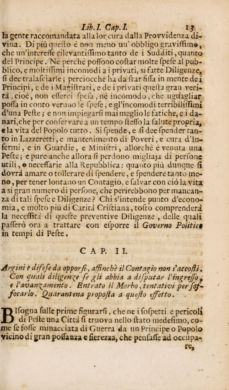 la gente raccomandata alla lor cura dalla Provvidenza di¬ vina. Di piu quello è non meno un' obbligo graviffimo, che un’interdle ri levantiffimo tanto de i Sudditi, quanto del Principe. Ne perchè poffono coftar molte fpefe al pub¬ blico, e moltifiìmi incomodi a i privati, si fatte Diligenze, fi dee tralafciarle ; perciocché ha da ftar fida in mente dei Principi, e de i Magiftrati, c de i privati quella gran veris¬ ta , cioè, non e (lerci fpefa, nè incomodo, che uguagliar pofia in conto veruno le fpefe, e gl’incomodi terribilifiimi d’una Pefte ,* e non ìmpiegarfì mai meglio le fatiche, e i da¬ nari,che per confervare a un tempo fieffo la fallite propria, e la vita del Popolo tutto . Si fpende, e fi dee fpender tan¬ to in Lazzeretti, e mantenimento di Poveri, e cura din- fermi, e in Guardie, e Miniftri, allorché è venuta una Pefte; c pure anche allora fi perdono migliaja di perfone utili, e neceffarie alla Repubblica: quanto più dunque fi dovrà amare o tollerare di fpendere, e fpendere tanto me¬ no , per tener lontano un Contagio, e falvar con ciò la vita a sì gran numero di perdane, che perirebbono per mancan¬ za di tali fpefe e Diligenze ? Chi s’intende punto d’econo¬ mia , e molto più di Carità Crìftiana, tofto comprenderà la neceffità di quefte preventive Diligenze , delle quali pafferò ora a trattare con efporre il Governo Politici in tempi di Pefte • CAP. IL Argini è difefe da opporjt, affinché il Contagio non s* accodi. Con quali diligente fe gli abbia a difpittar l’ingreffo , e l’avanzamento. Entrato il Morbo, tentativi perfof - focarlo. Qiiarantena pi opofta a quejìo effetto. BIfogna filile prime figurarfi, che ne i fofpetti e pericoli di Pelle una Città fi truova nello fiato medefimo, co¬ me fe folle minacciata di Guerra da un Principe o Popolo vicino di gran potfaaza e fierezza, che penfaffe ad occupa¬ re.