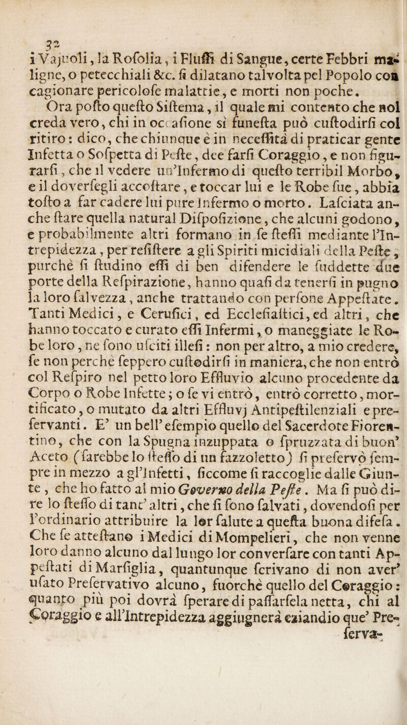 . i Vajuoli, la Rofolia, i Fluffi di Sangue, certe Febbri ma* ligne, o petecchiali &c. fi dilatano talvolta pel Popolo eoa cagionare pericolofe malattie, e morti non poche* Ora polio quello Siftema, il quale mi contento che noi creda vero, chi in oc: afione si funefta può cuftodirfi coi ritiro : dico, chechiunaue è in necdìkàdi praticar gente Infetta o Sofpetta di Pefte, dee farli Coraggio, e non figlia tarli, che il vedere un’Infermo di quello terribil Morbo» e il doveriegii acceltare, e toccar lui e le Robe fue, abbia toffo a far cadere lui pure Infermo o morto. Lafciata an¬ che Ilare quella naturai Difpofizione, che alcuni godono, e probabdmente altri formano in fe ftefiì mediante l’In¬ trepidezza , per refiftere a gii Spiriti micidiali della Pefte 9 purché lì (Indino efti di ben difendere le fuddette due porte della Refpirazione, hanno quali da tenerli in pugno la loro falvezza, anche trattando con per fona Appellate * Tanti Medici, e Cerufici, ed Ecclelìaltici, ed altri, che hanno toccato e curato dii Infermi, o maneggiate le Ro¬ be loro, ne fono ideiti iìlefì : non per altro, a mio credere, fe non perche feppero cuftodirfi in maniera, che non entrò col Refpiro nel petto loro Effluvio alcuno procedente da Corpo o Robe Infette ; o fe vi entrò, entrò corretto, mor¬ tificato , o mutato da altri Effluvj Antipeililenziali epre- fervanti. E’ un bell’ efempio quell© del Sacerdote Fioren¬ tino, che con la Spugna inzuppata e fpruzzata di buon* Aceto (farebbe lo Ile fio di un fazzoletto ) li pi efervò Tem¬ pre in mezzo agl’infetti, ficcarne lì raccoglie dalle Giun¬ te , che ho fatto al mio Governo della Vefie. Ma fi può di¬ re lo Hello di tane’ altri, che fi fono falvati, dovendoli per l’ordinario attribuire la l©r fallite a quella buona difefa. Che fe atteftan© i Medici di Mompelieri, che non venne loro danno alcuno dal lungo lor converfare con tanti Ap¬ pellati diMarfiglia, quantunque ferivano di non aver* ufato Prefervativo alcuno, fuorché quello del C©raggio : quanto più poi dovrà fperaredipaffarfelanetta, chi al Coraggio e all’Intrepidezza aggiugnerà eziandio que’ Pre«* ferva-