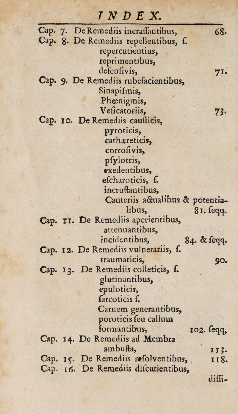 Cap. 7. De Remediis incraffantibus, 68» Cap. g. De Remediis repellentibus, f. repercutiendus, reprimentibus, defenfivis, 71. Cap* 9. De Remediis rubefacientibus, Sinapifmls, Phmntgmis, Veficatoriis, 7}. Cap» 10» De Remediis cauftieis, pyroticis, cathasreticis, corrolivis, pfylotris, exedentibus, efcharoticis, C ineruftantibus. Cauteriis a&ualibus & potentis- libus, Si.feqq. Cap. XI. De Remediis aperientibus, attenuantibus, incidentibus, 84. &feqq. Cap. 12. De Remediis vulnerariis, f. traumaticis, 90* Cap. 13. De Remediis colleticis, f. glutinantibus, epulotieis, farcoticis f. Carnem generantibus, poroticisfeu callum formantibus, 102. feqq* Cap. 14. De Remediis ad Membra ambufta, II3. Cap. 1^. De Remediis refolventibus, 118. Cap,, 16. De Remediis difcutientibus. diffi-