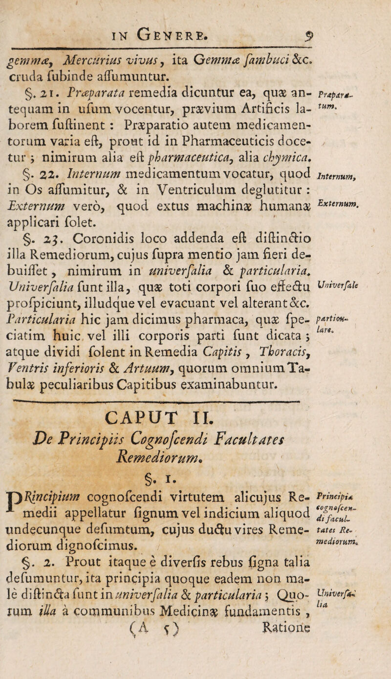 gemma, Mercurius vivus, ita Gemma fambuci &c, cruda fubinde aflumuntur. §. 21. Praparata remedia dicuntur ea, quas an- Pr&pdv*- tequam in ufum vocentur, pnxvium Artificis la- tum- borem fuftinent : Prasparatio autem medicamen¬ torum varia eft, prout id in Pharmaceuticis doce¬ tur j nimirum alia eft pharmaceutica, alia chymica, §. 22. Internum medicamentum vocatur, quod internum, in Os affumitur, & in Ventriculum deglutitur: Externum vero, quod extus machinas humana Externum- applicari folet. §. 2$. Coronidis loco addenda eft diftin<ftio illa Remediorum, cujus fupra mentio jam fieri de- buiifet, nimirum in universalia & particularia. Univerfalia funt illa, quas toti corpori fuo effectu itniverfaU profpiciunt, illudque vel evacuant vel alterantScc. Particularia hic jam dicimus pharmaca, quas fpe- p*r***- ciatim huic vel illi corporis parti funt dicata ; tar*' atque dividi folent in Remedia Capitis , Thoracis, Ventris inferioris & Artuum, quorum omnium Ta¬ bulas peculiaribus Capitibus examinabuntur. CAPUT II. De Principiis Cognofcendi Facultates Remediorum. §. i. V)Blncipium cognofcendi virtutem alicujus Re- frincipu * medii appellatur fignum vel indicium aliquod ‘FffZT undecunque defumtum, cujus du<Su vires Reme- tata Re- diorum dignofcimus. / mediorum, §. 2. Prout itaque e diverfis rebus figna talia defumuntur, ita principia quoque eadem non ma¬ le diftin&a funt in univerfalia & particularia $ Quo- Univerfr rum illa a communibus Medicinas fundamentis , (A s) Ratione