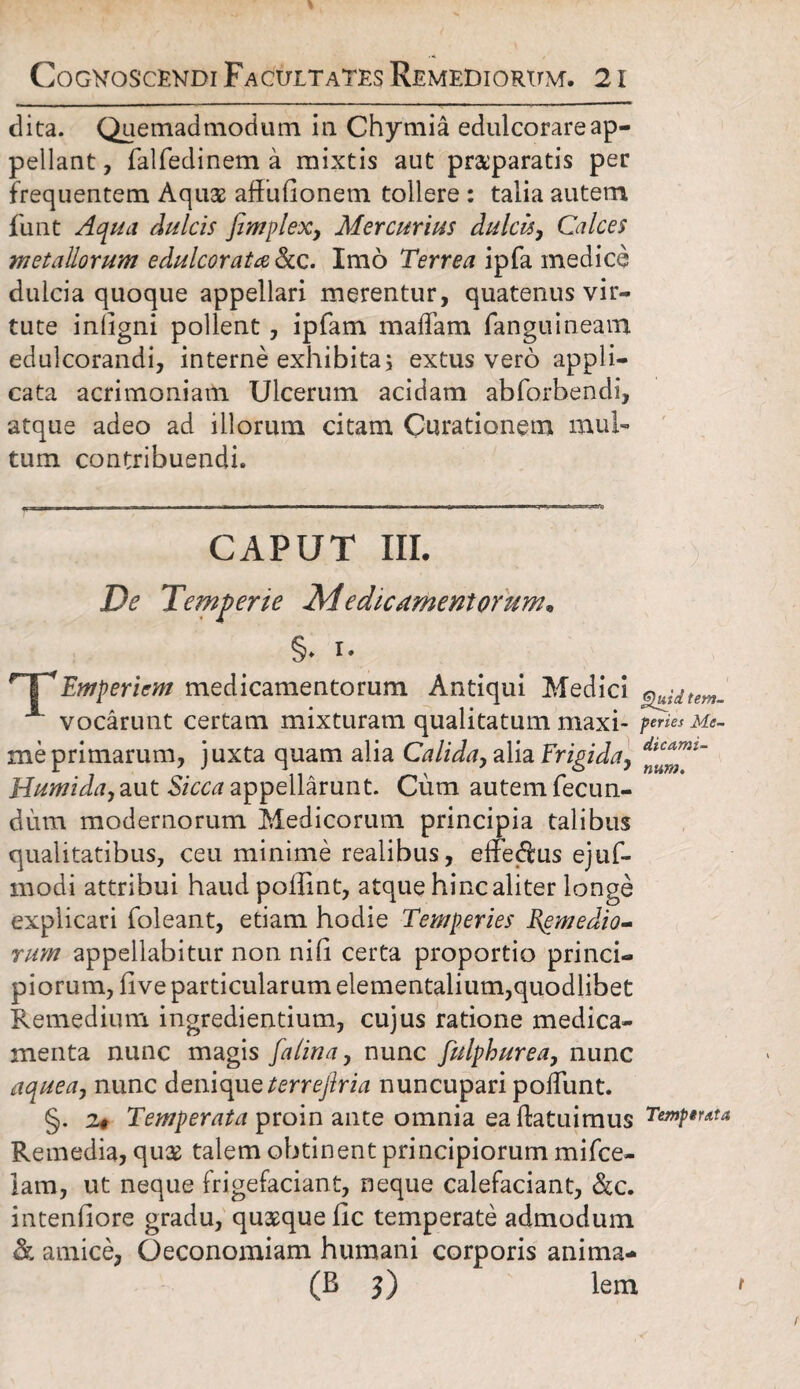 dita. Quemadmodum in Chymia edulcorareap¬ pellant , falfedinem a mixtis aut praeparatis per frequentem Aquae affufionem tollere : talia autem funt Aqua dulcis fimplex, Mercurius dulcis, Calces metallorum e dulcor ata &c. Imo Terrea ipfa medice dulcia quoque appellari merentur, quatenus vir¬ tute inligni pollent, ipfam maffam fanguineam edulcorandi, interne exhibita; extus vero appli¬ cata acrimoniam Ulcerum acidam abforbendi, atque adeo ad illorum citam Curationem mul¬ tum contribuendi. CAPUT III. De Temperie Medicamentorum. §♦ i* T*Emperiem medicamentorum Antiqui Medici vocarunt certam mixturam qualitatum maxi- feries Me- meprimarum, juxta quam alia Calida, alia Frigida, Humida, aut Sicca appellarunt. Cum autem fecun¬ dum modernorum Medicorum principia talibus qualitatibus, ceu minime realibus, efferus ejuf- modi attribui haud poffint, atque hinc aliter longe explicari foleant, etiam hodie Temperies Bgmedio- rum appellabitur non nili certa proportio princi¬ piorum, five particularum eiementalium,quodlibet Remedium ingrediendum, cujus ratione medica¬ menta nunc magis falina, nunc fulphurea, nunc aquea, nunc denique terrejlria nuncupari poliunt. §. 2* Temperata proin ante omnia ea (latuimus Temptuta Remedia, qu& talem obtinent principiorum mifce- lam, ut neque {'rigefaciant, neque calefaciant, &c. intentiore gradu, quaque tic temperate admodum & amice, Oeconomiam humani corporis anima-