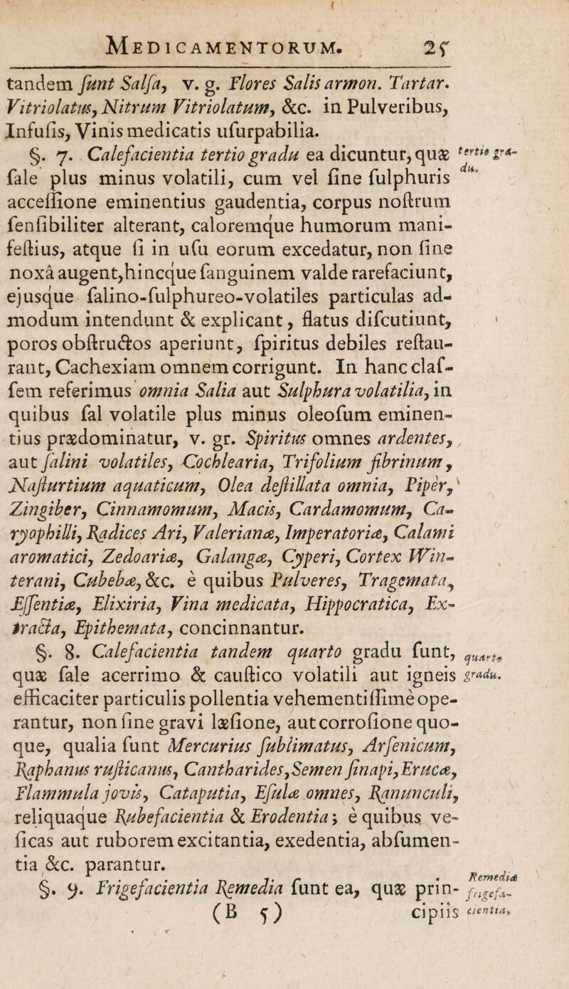 ( Medicamentorum. 2f tandem funt Salfa, v. g. Flores Salis armon. Tartar. Vitriolatus, Nitrum Vitriolatum, &c. in Pulveribus, Infulis, Vinis medicatis ufurpabilia. §. 7. Calefacientia tertio gradu ea dicuntur, quas terU9 lvA~ fale plus minus volatili, cum vel fine fulphuris acceffione eminentius gaudentia, corpus noftrutn fenlibiliter alterant, caloremque humorum mani- feflius, atque li in ufu eorum excedatur, non line noxa augent,hi neque fanguinem valde rarefaciunt, ej usque falino-fulphureo-volatiles particulas ad¬ modum intendunt & explicant, flatus difeutiunt, poros obftru&os aperiunt, fpiritus debiles reftau- rant, Cachexiam omnem corrigunt. In hancclaf- fem referimus omnia Salia aut Sulphur a volatilia, m quibus fal volatile plus minus oleofum eminen¬ tius prasdominatur, v. gr. Spiritus omnes ardentes,, aut falini volatiles, Cochlearia, Trifolium fibrinum, Najiurtium aquaticum, Olea dejlillata omnia, Piper,' Zingiber, Cinnamomum, Macis, Cardamomum, Gr- ryophilli, Radices Ari, Valeriana, Imperatoria, Calami aromatici, Zedoaria, Galanga, Cyperi, Cortex Win- terani, Cubeba, &c. e quibus Pulveres, Tragematay Effentia, Elixiria, Vina medicata, Hippocratica, Ex- iraBa, Epithemata, concinnantur. §. 8. Calefacientia tandem quarto gradu funt, quart9 quae fale acerrimo & cauftico volatili aut igneis efficaciter particulis polientia vehementillimeope¬ rantur, non fine gravi lasfione, aut corrofione quo¬ que, qualia funt Mercurius fublimatus, Arfenicum, Raphanus rufiicanm, Cantharides,Semen finapi,Eruca, Flammula jovis, Cataputia, Efula omnes. Ranunculi, reliquaque Rubefacientia & Erodentia; e quibus ve- (icas aut ruborem excitantia, exedentia, abfumen- tia &c. parantur. §. Frigefacientia Remedia funt ea, quas prin- fngeff