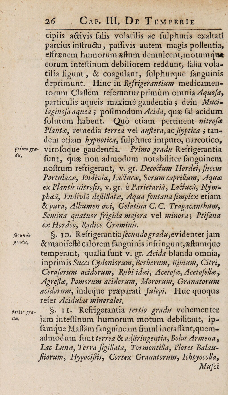 26 Gap. IIL De Temperie cipiis a&ivis falis volatilis ac fulphuris exaltati parcius inftru&a, paffivis autem magis pollentia, efffaenem humorumaeftum demulcent,motumqu* eorum inteftinum debiliorem reddunt, falia vola¬ tilia figunt, & coagulant, fulphurque fanguinis deprimunt» Hinc in Refrigerantium medicamen¬ torum Claffem referuntur primum omnia Aquofa, particulis aqueis maxime gaudentia $ dein Muci- laginofia aquea j poftmodum Acida, quae fal acidum folutum habent. Quo etiam pertinent nitrofie Planta, remedia terrea vel aufiera, acJlyptica } tan¬ dem etiam hypnotica, fulphure impuro, narcotico, primogr*. virofoque gaudentia. Primo gradu Refrigerantia funt, quae non admodum notabiliter fanguinem noftrum refrigerant, v. gr. DecoBum Hordei, fucem Portulaca, Endivia, La&uca, Serum caprilium, Aqua ex Plantis nitro fis, v. gr. e Parietaria, La&uca, Nym¬ phaea, Endivia dejiillata, Aqua fontana fimplex etiam Sc pura, Albumen ovi, Gelatina C. C. Tragacanthum, Semina quatuor frigida majora vel minora 5 Ptifana ex Hordeo, Radice Graminis. fecundo §. 10. Refrigerantia/m^Jfl^rtfJ//,evidenter jam gradu, &manifeftecalorem fanguinis infringunt,aeftumque temperant, qualia funt v. gr. Acida blanda omnia, inprimis Succi Cydoniorum, Berberum, Ribium, Citri, Ccraforum acidorum, Rubi idai, Acetoja, Acetofella, Agrefta, Pomorum acidorum, Mororum, Granatorum acidorum, indeque praeparati Julepi. Huc quoque refer Acidulas minerales\ ftrtfb gra- §• 11 • Refrigerantia tertio gradu vehementer du‘ jam inteflinum humorum motum debilitant, ip- famque Maflam fanguineam fimul i ncralfant,quem¬ admodum funt terrea & adfiringentia, Bolus Armena, Lac Luna, Terra figittata, Tormeritilla, Flores Balau- fiiorum, Hypocijlis, Cortex Granatorum, Ichtyocolla, Mufci