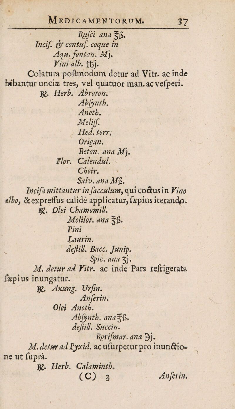 Incif. & contuf coque in Aqu. fontan. At). Vini alb. Yft). Colatura poftmodum detur ad Vitr. ac inde bibantur uncias tres, vel quatuor man.acvefperi» I£. Herb. Abroton. Abjynth. Aneth. Atelijf Hed. terr; Origan. Beton. ana M). Flor. Calendul. Cbeir. Salv. ana M$. Incifa mittantur in facculum, qui coctus in Vino Moy &expreflus calide applicatur, faepius iterandp. Olei Chamomill. Melilot. ana jfi. Vini Laurin. dejlill. Bacc. Junip. Spic. ana jj. AI. detur ad Vitr. ac inde Pars refrigerata fepius inungatur. Axung. Vrfin. Anferin. Olei Aneth. Abfynth. ana^$. dejlill. Succin. Bgrifmar. ana 9j. M. detur ad Pyxid. acufurpeturpro inunAio- ne ut fupra. Herb. Calaminth.