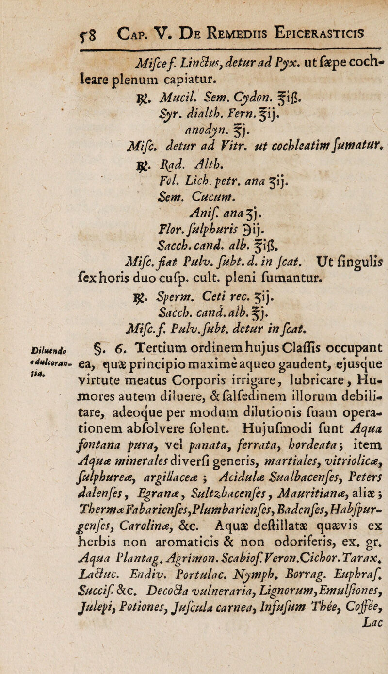 Diluendo o dulcoran . ita. Mifcef LinBm, detur ad Pyx. ut faspe coch¬ leare plenum capiatur. Mucii Sem. Cydon. Syr. dialth. Fern. ^ij. anodyn. jj. Mifc. detur ad Vitr. cochleatim fumatur♦ Jg. Jftd. Alth. Fol. Lich;petr. ^ij. Cucum. Anif. ana 3). Flor, fulph uris Qij. Sacch* cand. alb. ^i$, Mifc. Jiat Pulv. fubt. d. in Jcat. Ut Angulis fexhoris duocufp. cult. pleni fumantur. Sperm. Ce/i re£. 5'j- Sacch. cand. alb. %j. Mifc.f. Pulv, fubt. detur in fcat. §. 6. Tertium ordinem hujus Claffis occupant ea, quas principio maxime aqueo gaudent, ejusque virtute meatus Corporis irrigare, lubricare. Hu¬ mores autem diluere, &falfedinem illorum debili¬ tare, adeoque per modum dilutionis fuam opera¬ tionem abfolvere folent. Hujufmodi funt Aqua fontana pura, vel pariata, ferrata, hordeata; item Aqua minerales diverfi generis, m arti ales, vitriolica, fulphurea, argillacea ; Acidula Sualbacenfes, Peters dalenfes, Egrana, Sultzbacenfes, Mauritiana, aliae; ThermaFa ba rien fes. Plumba rien fes, Badenfes, Habfpur- genfes, Carolina, &c. Aquas deftillatas quaevis ex herbis non aromaticis & non odoriferis, ex, gr. Viant ag, Agrimon. Scabiof Veron.Cichor. Tarax. La&uc. Endiv. Portulae. Nymph, Borrag. Euphraf Succi f & c, DecoBa vulnera ria, Lignorum, Emulfones, Julepi, Potiones, JuJcula carnea, Infufum Thee, Cojfee, Lac