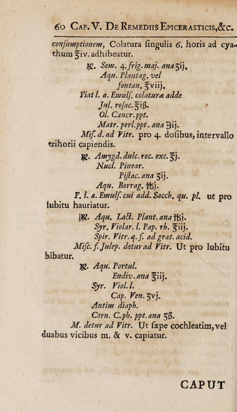 ■J 60 Cap.V. De Remediis Epicerasticis,&c. confumptionem> Colatura lingulis 6♦ horis ad cya« thum ^iv. adhibeatur. Sem. 4.frig.maj. ana^i). Aqu. Piant ag. vel fontan. f viij* Fiat l. a. Ewulf colatura adde JuJ. rofac.$\&. Ol. Cancr.ppt. Matr. perippt. ana Qij. Mifd.ad Vitr. pro 4. dofibus, intervallo trihorii capiendis. I£. Amygd. dulc. rec. exc. Jj. jSluci. Pinear. Piflac.ana jij. Borrag. ffej. F. /. /?. Ewulf. cui add. $accb4 qu. pl, ut pro fubitu hauriatur. |B£. Aqu4 LaB. Piant, ana }. ■Sjyr. Violar. I. Pap. rh. ^iij. Spir. Vitr.q.f. ad grat. acid. Mifc. f Julep. detur ad Vitr. Ut pro lubitu bibatur. 9>. Portui. Endiv.ana ^iij, Sjyr. Viol. I. Cap. Ven.^v). Antim diaph. Corn. C.ph. ppt.ana Jg. il/. F/Vr. Ut faepe cochleatim, vel duabus vicibus m. & v. capiatur. CAPUT