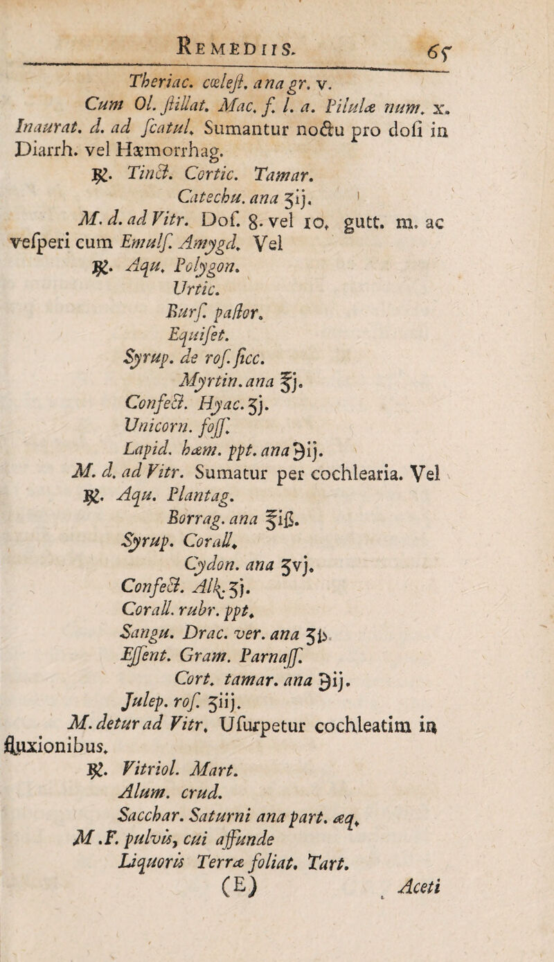 6Y Tberiac. ccelefl. anagr. v. Cum Oi. Jiillat, Mac\ f L a. Pilula num\ x. Inaurat. d. ad fcatul Sumantur no&u pro clofi in Diarrh. vel Hsmorrhag. TinB. Ccrtic. Tamar. Catechu. ana jij, # M. d. ad Vitr. Do f. g-vel xo, gutt. m. ac vefperi cum Emulf. Amygd. Vel Aqu. Polygon. Urtic. patior. Equifet. Syrup. de rof. jicc. Myrtin.ana §J9 ConfeB. Hyac. jj. Unicom, fojjl Lapid. bam. ppt.ana^i). M. d. ad Vitr. Sumatur per cochlearia. Vel Plantag. Borrag. ana Jig. Syrup. Coxali* Cydon, ana Jvj* ConfeB. Alip5). Cor ali. rubr. ppt* Sangu. Drac. ver. ana JJy Gnzw. Parnaff. Cort. tamar. /m# ^ij* Julep.rof. $u). M. detur ad Vitr, Ufurpetur cochleatim iis fluxionibus, Vitriol. Mart. Alum, crud. Saccbar. Saturni anapart. <eq* M .F. pulvis, cui affunde Liquoris Terra foliat, Tart. Aceti