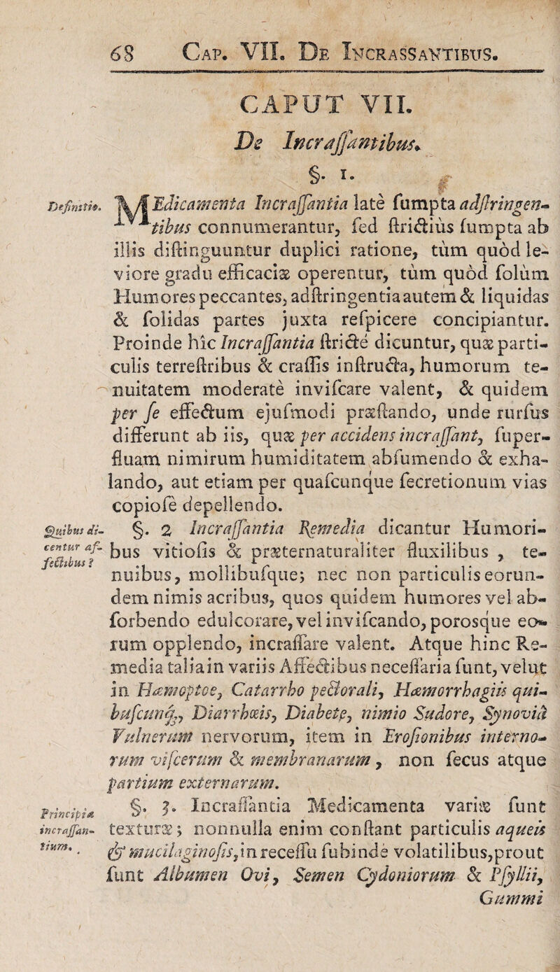 CAPUT VIL De Incraffamibus* §• *• Definiti®. lk/\ Edic amenta Incrajjantia late fiimpta adjlringen- * tibiis connumerantur, fed Aridius fumpta ab Illis diftinguuntur duplici ratione, tum quod le¬ viore gradu efficacia operentur, tum quod folium Humores peccantes, adftringentia autem & liquidas & foiidas partes juxta refpicere concipiantur. Proinde hic Incrajjantia Aride dicuntur, quas parti¬ culis terreftribus & craffis inftruda, humorum te¬ nuitatem moderate invifcare valent, & quidem per fe effedum ejtifmodi prsftando, unde rurfus differunt ab iis, qu% per accidens incrajjant, fuper- fluam nimirum humiditatem abfumendo & exha¬ lando, aut etiam per quafcunque fecretionum vias copiofe depellendo. guibusdi- §. 2 Incrajjantia Remedia dicantur Humori- cjntur 4/- fjyg yitiofis oc praeternaturalitfcr fluxilibus , te- fethhm $ e« 11 *■ t *i* nuibus* moliibuique; nec non particuliseorun- dem nimis acribus, quos quidem humores vel ab- forbendo edulcorare, velinvifcando, porosque eo. rum opplendo, incraffare valent. Atque hinc Re¬ media taliain variis Affedibus neceffaria funt, velut In Hamopt-oe, Catarrbo pe&orali, Hamorrhagih qui- bufcMnfey Diarrhoeis, Diabete, nimio Sudor e 7 Synoviti Vulnerum nervorum, item in Erofionibus interno¬ rum vifcerum & membranarum, non fecus atque partium externarum. §. V Incraflantia Medicamenta variis funt textura \ nonnulla enim conflant particulis aqueis mucilaginojis,inreceffu fubinde volatilibus,prout funt Albumen Ovi, Semen Cydoniorum & Efyllii, Cummi Principi* incrajjan- tium.