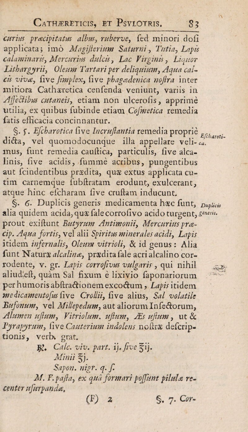 Cath^ereticis, et Psyiotris, 35 curius praeipitatus albus, ruberve, fed minori dofi applicata 5 imo Magifierium Saturni, Tntia, Lapis caldminaris, Mercurius dulcis, Lac Virginis, Liquor Lithargyrii, Oleum Tartari per deliquium, Aqua cal¬ cis viva, five fimplex, fi ve phagadenica nojlra inter mitiora Cathsretica cenfenda veniunt, variis in Ajje&ibus cutaneis, etiam non ulcerofis, apprime utilia, ex quibus fubinde etiam Cofmetica remedia fatis efficacia concinnantur. §. f. Efcharotica five Incruflantia remedia proprie j*n t j i .,i Eftharoti- aicta, vel quomodocunque illa appellare veh-^. mus, funt remedia caudica, particulis, five alca- linis, five acidis, fumme acribus, pungentibus aut fcindentibus praedita, quae extus applicata cu~ tim carnemque fubdratam erodunt, exulcerant, atque hinc efcharam five crudam inducunt. §. 6• Duplicis generis medicamenta haec funt, mplkit alia quidem acida, queefaiecorrofivo acido turgent, prout exidunt Butyrum Antimonii, Mercurius pra- cip. Aqua fortis, vel alii Spiritus minerales acidi. Lapis itidem infernalis, Oleum vitrioli, & id genus : Alia funt Naturae a lea lina, praedira fale acri alcalino cor¬ rodente, v. gr. Lapis corrofivus vulgaris, qui nihil aliud;ed, quam Sal fixum e lixivio faponariorum per humoris abdra<dionemexco&um, Lapis itidem ntedicamentofus five Crollii, five alius, Sal volatile Bufonum, vel MiUepedum, aut aliorum Inferorum, Alumen ufium, Vi trio Ium. uflum, Ais ufium, ut & Byrapyrum, five Cauterium indolens nodrae deferip- tionis, verbv grat. Cale. viv. part. i), five jij. Minii jj. Sapon. nigr. q. f. M. F.pafia, ex qua formari poffunt pilula re¬ center ufurpanda, (F) z §♦ 7. Cor-