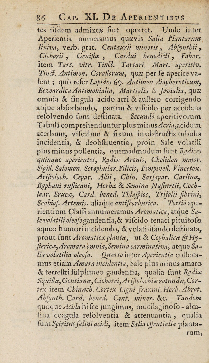 tes iifdfem admixta fint oportet. Unde inter Aperientia numeramus quaevis Salia Plantarum lixiva, verb. grat. Centaurii imirioris , Abfynthii, Cichorii , Genifia , Cardui benedicti, Fabar» item Tart. vitr. Tin&. Tartari. Mart. aperitiv. TinB. Antimon. Corallorum, qu& per fe aperire va¬ lent ; quo refer Lapides 69. Antimon diaphoreticum, Bezoardica Antimonialia, Martialia <k Jovialia, quae omnia ck Ungula acido acri & auftero corrigendo atque abforbendo, partim & vifcido per accidens refolvendo funt deftinata. Secundo aperitivoruoi Tabula comprehenduntur plus minus Acria,acidum acerbum, vifcidum & fixum inobfirudis tubulis incidentia, ot deobftruentia, proin Sale volatili plus minus pollentia, quemadmodum funt Radices quinque aperientes, Radix Avon is, Chelidon major» SigiU. Salomon. Scrophular. Filicis, Pimpinell. Vincetox. Arijloloch. Cepar. Allii, Chin. Sarfapar. Carlina, Raphani rujlicani, Herba Sc Semina Naflurtii, Coch¬ lear. Eruca, Card. bened. Thlajpios, Trifolii fibrinif Scabiof. Artemis. aliaque antfcorbutica. Tertio ape¬ rientium Claffi annumeramus Aromatica, atque Sa¬ le volatilioleofogaudentia,& vifcido tenaci pituitofo aqueo humori incidendo, &volatilifando deftinata, prout funt Aromaticaplantce, ut & Cephalica&Hy- fierica. Aromata omnia,Semina carminativa, atque Sa¬ lia volatilia oleofia. Quarto inter Aperientia colloca¬ mus etiam Amara incidentia, Sale plus minus amaro & te-rreffiri fulphureo gaudentia, qualia funt Radix Squilla, Gentiana, Cichorei, Arifiolochia rotunda. Cor¬ tex item Chinach. Cortex Ligni fraxini, Herb. Abrot. Alfynth, Card, bened. Cent. minor. Scc. Tandem quoque Acida hifce jungimus, mucilaginofo - alca- Hna coagula refolventia & attenuantia , qualia funt Spiritus falini acidi, item Salia ejjentialia planta¬ rum,