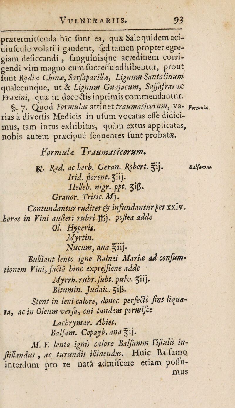 praetermittenda hic funt ea, qux Sale quidem aci¬ di ufculo volatili gaudent, fed tamen propter egre¬ giam deficcandi , fanguinisque acredinem corri» gendi vim magno cum fuccelfu adhibentur, prout funt Badix China, Sarfaparilla, Lignum Santalmum qualecunque, ut & Lignum Guajacum, Saffafras ac Fraxini, quae in deco&isinprimis commendantur, S. 7. Ouod Formula* attinet traumaticorum, va- rias a diverfis Medicis in ufum vocatas efle didici¬ mus, tam intus exhibitas, quam extus applicatas, nobis autem praecipue fequentes funt probatae. Formula Traumaticorum• JRad. ac herb. Geran. Robert. fij. Irid. florent. jiij. Helleb. nigr. 3*l0» Granor. Tritic. M). Contundantur rudit er & infundantur per xxiv 3 horas in Vini aufleri rubri ft>j. poflea adde 01. Hyperti. Myrtin. Nucum, ana ^iij* Bulliant lento igne Balnei Maria, ad confum- tionem Vini, fa&a hinc exprejjione adde Myrrh. rubr.fubt. pulv. 3iij. Bitumin. Judaic. jifi- 7/z leni calore, Jtfwec perfe&e fiot liqua¬ ta, ac in Oleum verfa, cui tandem permifce Lachrymar. Ab i et. Balfam. Copayb. ana ^ij. M, F. lento ignis calore Balfamus Fijlulis in- flillandus, ac turundis illinendus. Huic Balfamo interdum pro re nata admifcere etiam polia¬ mus