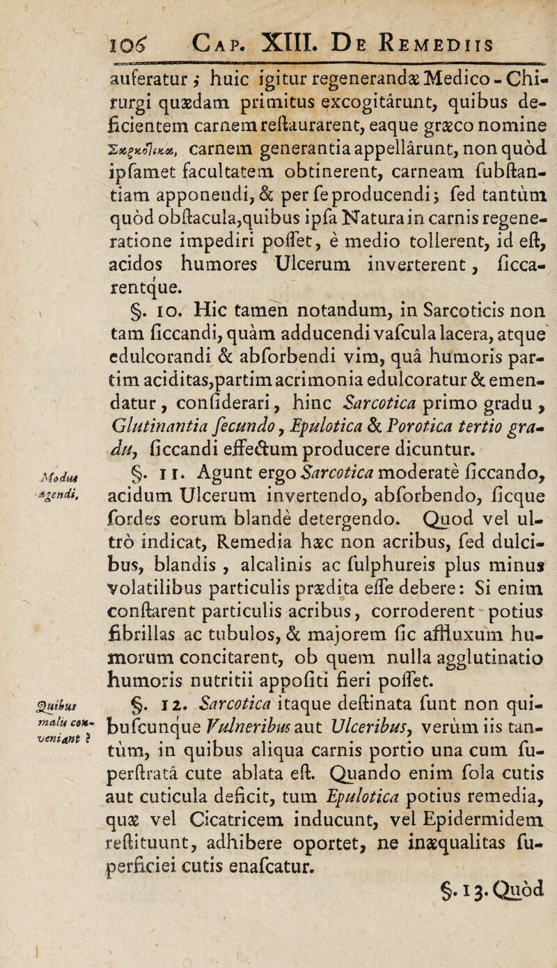 ModfU agendi. Quibus mali* em- veniant ? 106 Gap. XIII. De R EMEDIIS auferatur? huic igitur regenerandas Medico-Chi¬ rurgi quasdam primitus excogitarunt, quibus de¬ ficientem carnem relkurarent, eaque graeco nomine 'Zs&£KojiKS6t carnem generantia appellarunt, non quod ipfamet facultatem obtinerent, carneam fubftan- tiam apponendi, & per feproducendi 5 fed tantum quod obftacula,quibus ipfa Natura in carnis regene¬ ratione impediri pollet, e medio tollerent, id eft, acidos humores Ulcerum inverterent, ficca- rentque. §. 10. Hic tamen notandum, in Sarcoticis non tam ficcandi, quam adducendi vafcula lacera, atque edulcorandi & abforbendi vim, qua humoris par- dm additas,partim acrimonia eduicoratur & emen¬ datur , conliderari, hinc Sarcotica primo gradu , Glutinantia fecundo, Epulotica & For otica tertio gra¬ du, ficcandi effe&um producere dicuntur. §. I r. Agunt ergo Sarcotica moderate ficcando, acidum Ulcerum invertendo, abforbendo, ficque fordes eorum blande detergendo. Quod vel ul¬ tro indicat, Remedia hasc non acribus, fed dulci¬ bus, blandis , alcalinis ac fulphureis plus minus volatilibus particulis praedita elTe debere: Si enim conflarent particulis acribus, corroderent potius fibrillas ac tubulos, <k majorem fic afhuxum hu¬ morum concitarent, ob quem nulla agglutinatio humoris nutritii appofiti fieri polfet. §. 12. Sarcotica itaque deftinata funt non qui- bufcunque Vulneribus aut Ulceribus, verum iis tan¬ tum, in quibus aliqua carnis portio una cum fu- perftrata cute ablata eft. Quando enim fola cutis aut cuticula deficit, tum Epulotica potius remedia, quae vel Cicatricem inducunt, vel Epidermidem reftituunt, adhibere oportet, ne inaequalitas fu- perficiei cutis enafcatur. §•13- Qllod