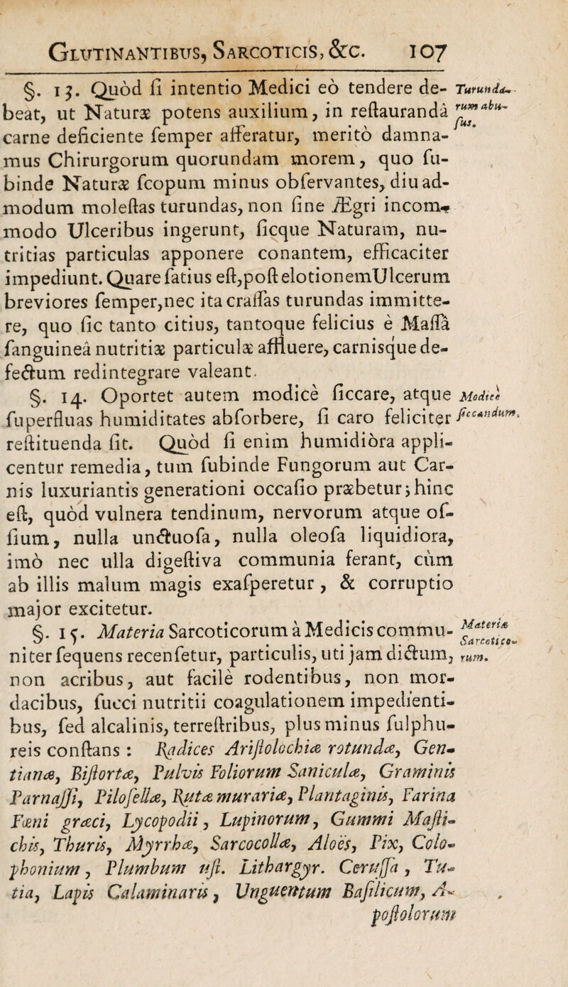 §. i$. Quod fi intentio Medici eo tendere de- Turunda beat, ut Naturae potens auxilium, in reftauranda r“™abli~ carne deficiente femper afferatur, merito damna¬ mus Chirurgorum quorundam morem, quo fu- binde Naturae fcopum minus obfervantes, diu ad¬ modum moleftas turundas, non fine iEgri incom* modo Ulceribus ingerunt, ficque Naturam, nu¬ tritias particulas apponere conantem, efficaciter impediunt. Quare fatius effpoftelotionemUlcerum breviores femper,nec itacraffas turundas immitte¬ re, quo fic tanto citius, tantoque felicius e Maffa fanguinea nutritia particula affluere, carnisque de- fe&um redintegrare valeant. §. 14. Oportet autem modice ficcare, atque Medie* fu perfluas humidi tates abforbere, fi caro feliciter reftituenda fit. Quod fi enim humidiora appli¬ centur remedia, tum fubinde Fungorum aut Car¬ nis luxuriantis generationi occafio praebetur j hinc eft, quod vulnera tendinum, nervorum atque of- fium, nulla un&uofa, nulla oleofa liquidiora, imo nec ulla digeftiva communia ferant, cum ab illis malum magis exafperetur , & corruptio major excitetur. §. 15. Materia Sarcoticorum a Medicis commu¬ ni ter fequens recenfetur, particulis, uti jam di&um, non acribus, aut facile rodentibus, non mor¬ dacibus, fueci nutritii coagulationem impedienti¬ bus, fed alcalinis, terreflribus, plus minus fulphu- reis conflans: Radices Ariflolochia rotunda-, Gen- tiana, Biftorta, Pulvis Foliorum Sanicula, Graminis Parnajji, Pilo fella, Ruta muraria, Plantaginis, Farina Fani graci, Ly copo dii, Lupinorum, Gummi Majli- chis, Thuris, Myrrha, Sarcocolla, Aloes, Pix, Colo- phonium, Plumbum ufl. Lithargyr. Cerujfa , Tu- tia, Lapis Calaminaris, Unguentum Bafilicum, A~ pofiolorum Materis Sarcoiico* rum.