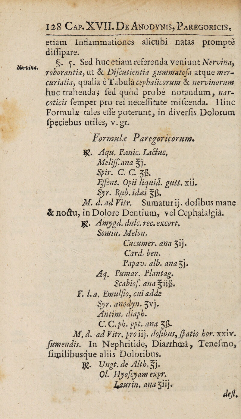 etiam Inflammationes alicubi natas prompte diflipare. §. Sed huc etiam referenda veniunt Nervina, r ob oranti a i ut & Dificutientia gummatofia atque mer- curiaiia, qualia e Tabula cephalicorum & nervinorum huc trahenda > fed quod probe notandum, nar¬ coticis 1 em per pro rei necefiitate mifcenda. Hinc Formulae tales elTe poterunt, in diverfis Dolorum fpeciebus utiles, v.gr. FormuU Far egoricor um. Aqu. F&nic. LaEiuc., Melijfi.ana §j. Spir. C. C 55. EJJent. Opii liqui d, gutt. xii. Syr. Bpib. idai Jfi. M. d. ad Vitr. Sumatur ij. dofibus mane & nofl!u, in Dolore Dentium, vel Cephalalgia. Amygd. dulc. rec. excort. Semin. Melon. Cucum er. ana Jij. Card, ben. Fapav. alb. ana 5j. Aq. Fumar. Flantag. Scabiofi ana jiifi. JF. /. a. Emulfio, cui adde Syr. anodyn. 5vj. Antim.. diapb. C. C.ph. ppt. 55- JIC ^ Fi/r. iij. dofibus,fiatio hor. xxiv. [umendis. In Nephritide, Diarrhoea, Tenefaio, iimihbusque aliis Doloribus. 3§£. 17«^. de Alth. § j. 0/. Hyofcyam expr. J+aurin, ^5iij«