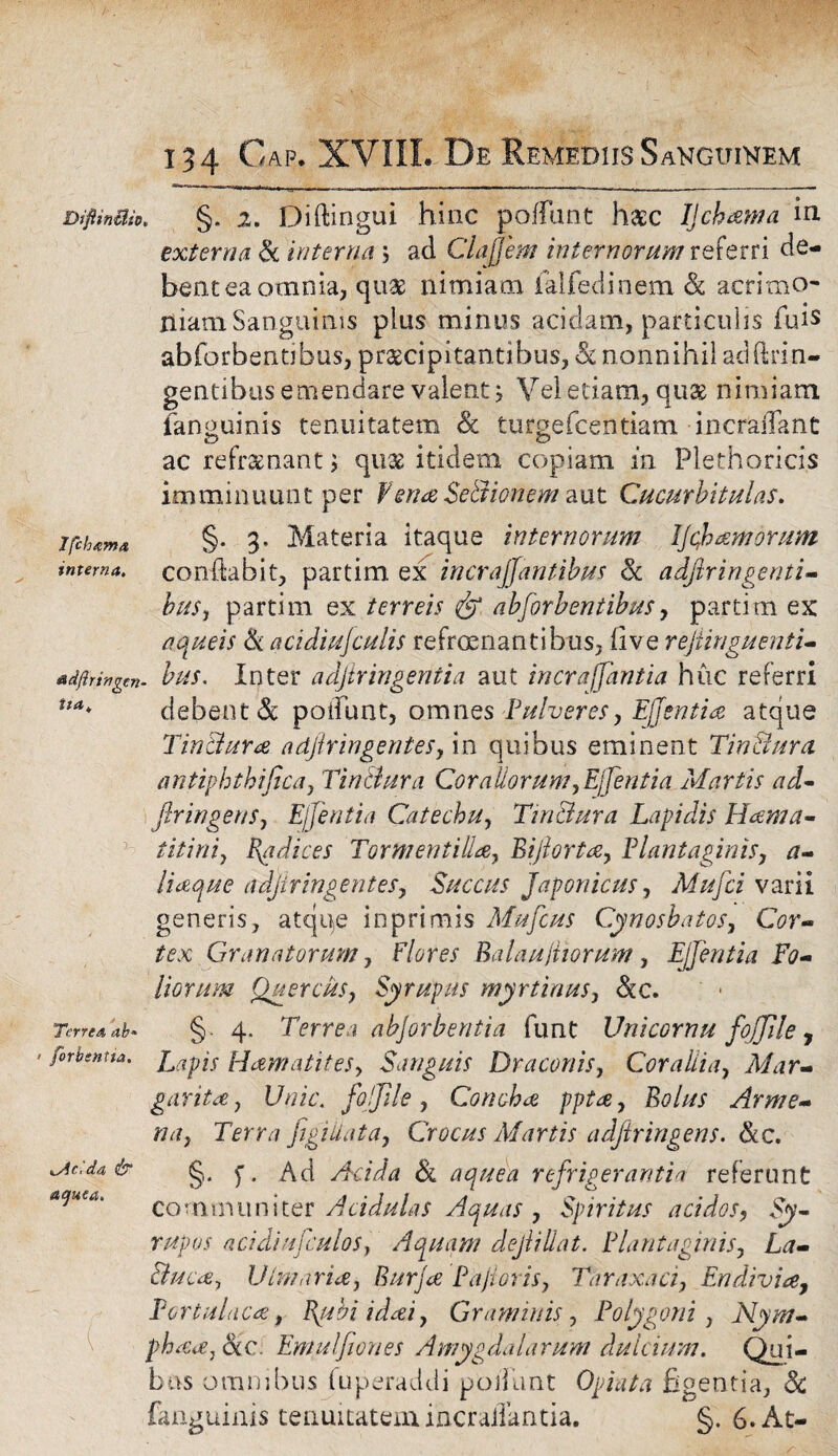 Ifcbxma interna. DiftinUio. §. 2. Diftingui hinc poliunt haec IJchama in externa & interna \ ad Clajjem internorum taetri de¬ bent ea ocnnia, quas nimiam jfalfedinem & acrimo¬ niam Sanguinis plus minus acidam, particulis fuis abforbentibus, praecipitantibus, nonnihil adftrm- gentibus emendare valent j Vel etiam, quse nimiam fanouinis tenuitatem <& turgefcentiam incraffant o o ac refraenant; quae itidem copiam in Plethoricis imminuunt per EenaSeBionem aut Cucurbitulas. §. 3. Materia itaque internorum IJcfh amorum conflabit, partim ex incrajfantibus Sc adftringenti- buSj partim ex terreis abforbentibus, partim ex aqueis & acidiufculis refrcenantibus, live rejiinguenti- adftringcn- bus. Inter a djir ingentia aut incraffant ia huc referri ua* debent & polTimt, omnes Pulveres, Ejfentia atque Tin dura a djir ingentes, in quibus eminent TinBura antiphthifica, TinBura Corallorum, Ejfentia /Martis ad- ftringens, Ejfentia Catechu, TinBura Lapidis Hama- titini, Radices Tormentilia, Bijlorta, Plantaginis, a- liaque a djir ingentes. Succus Japonicus, Mufci varii generis, atque inprimis Mufcus Cynosbatos, Cor¬ tex Granatorum, Flores Balaujiiorum, Ejfentia Fo¬ liorum Quercus, Syrupus myr tinus, &c. Terte a ab* §. 4. Terrea abjorbentia funt Unicornu fojjile , forbentta. Hamatiles, Sanguis Draconis, Corallia, Mar¬ garita , Unie, fojjile, Concha ppta, Bolus Arme¬ na, Terra figiiiata, Crocus Martis adjiringens. &c. §. f. Ad Acida & aquea refrigerantia referunt co * n 1 n ii n i ter Acidulas Aquas , Spiritus acidos, Sy- rupos acidiufculos, Aquam dejiillat. Plantaginis, La- Buca, Ulmaria, Burja Pajioris, Taraxaci, En divi a. Portulaca, Bybiidai, Grammis, Polygoni, Nym- phaa, <kc. Emulfiones Amygdalarum dulcium. Qui¬ bus omnibus fuperaddi poliunt Opiata figentia, & fanguinis tenuitatem incralTantia. §. 6. At« kAcUa & aquea. (