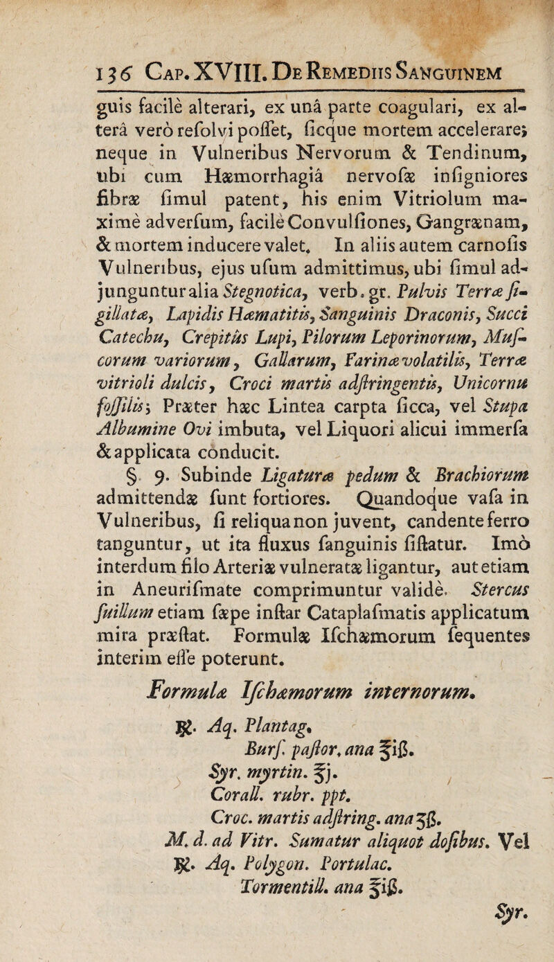 guis facile alterari, ex una parte coagulari, ex al¬ tera vero refolvi poflet, ficque mortem accelerare» neque in Vulneribus Nervorum & Tendinum, ubi cum Haemorrhagia nervofae infigniores fibrae fimul patent, his enim Vitriolum ma¬ xime adverfum, facile Convulfiones, Gangraenam, & mortem inducere valet. In aliis autem carnofis Vulneribus, ejus ufum admittimus, ubi fimul ad¬ junguntur alia Stegnotica, verb.gr. Pulvis Terra Ji- gillata, Lapidis Hamatitis, Sanguinis Draconis, Succi Catechu, Crepitus Lupi, Pilorum Leporinorum, Muf- eorum variorum, Gallarum, Farina volatilis, Terra vitrioli dulcis, Cmz martis a djlr ingentis, Unicom u fojjilisPraeter haec Lintea carpta ficca, vel Stupa Albumine Ovi imbuta, vel Liquori alicui immerfa & applicata conducit. § 9. Subinde Ligatura pedum & Brachiorum admittendae funt fortiores. Quandoque vafa in Vulneribus, fi reliqua non juvent, candente ferro tanguntur, ut ita fluxus fanguinis fifiatur. Imo interdum filo Arteriae vulneratae ligantur, aut etiam in Aneurifmate comprimuntur valide. Stercus fuilium etiam faepe inftar Cataplafmatis applicatum mira proflat. Formulae Ifchfcmorum fequentes interim efle poterunt. Formula Ifehamorum internorum. Aq. Plantag% BurJ' pajlor\ ana fifl. Syr, myrtin. fj. Corall. rubr. ppt. Croc. martis adfiring. anazfc. M,\ d. ad Vitr. Sumatur aliquot dojibus. Vel Aq. Polygon. Portulae. Tormentill. ana §i£.