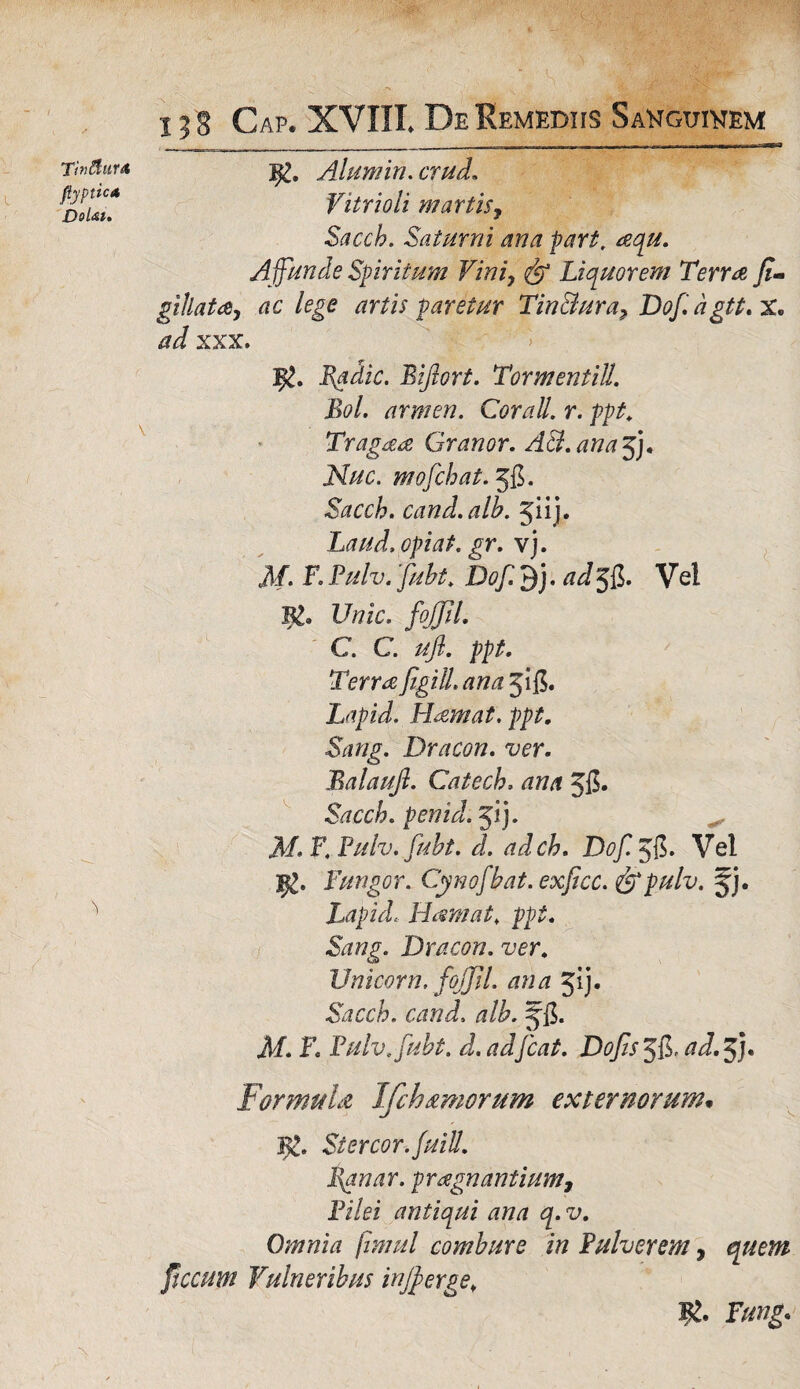 Tinflurt fiyptica Dolat. x 3 S Cap. XVIII. De Remediis Sanguinem 92. Alumin.crud. Vitrioli m artis, Sacch. Saturni ana part, aqu. A ffunde Spiritum Vini, <& Liquorem Terra Ji- gillata, ac lege artis paretur Tin&ura, Dofagtt. X. XXX. Bgdic. Biflort. TormentilL Bol. armen. Cor ali. r. ppt. Tragaa Granor. A&.ana$j* Nuc. mofchat. 58. Sacch. cand.alb. %u). Laud.opiat.gr. vj. 3/. F. Pulv. fubt. Dof. 9j. ad 58. Vel B£. Z/tfic. foJJJL C. C. ufl. ppt. Terra figitt. ana 518. Lapidi LLemat. ppt. Dracon, ver. Balaujl. Catech, ana 58» Sacch. penid. 51 j. ^ M. F. Pulv. fubt. d. adch. Dof. 58- Vel Fungor. Cynofbat. exficc. &pulv. jj. Lapid. Hamat. ppt. Sang. Dracon, ver. Unicom, fojjil. ana 31 j. Sacch. cand. alb. J8* i/. F. Pulv. fubt. d. adfcat. Dofis 38^ cid. 3J. Formula Ifchtimorum externorum. 3c. Stercor. fuiU. Vanar, prdignantium, Fi/ei antiqui ana q.v. Omnia fimul combure in Pulverem, quem fucum Vulneribus injfferge.