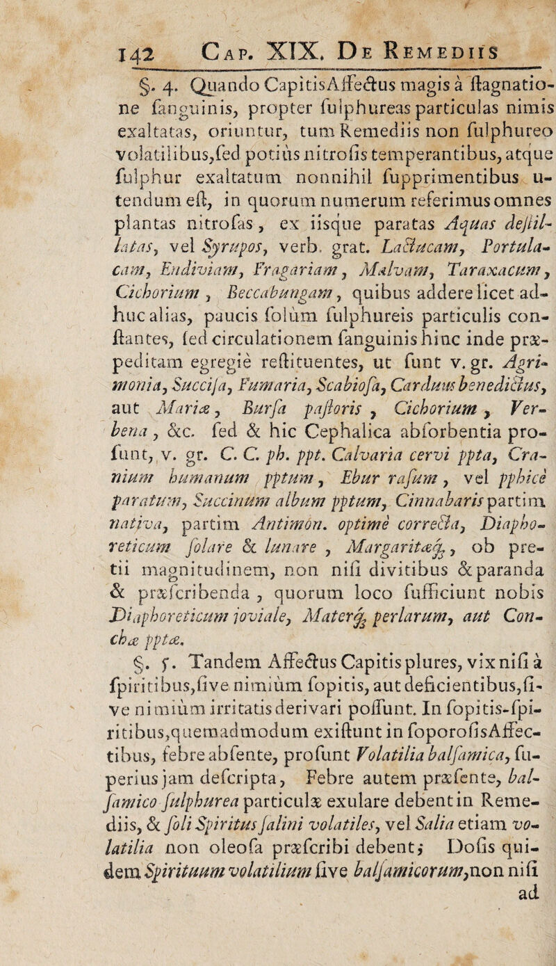 §. 4- Quando CapitisAfFe&us magis a ifagnatio- ne fanguinis, propter fulphureas particulas nimis exaltatas, oriuntur, tum Remediis non fulphureo volatilibus,fed potius nitro fis temperantibus, atque fulphur exaltatum nonnihil fupprimentibus u- tendum ed, in quorum numerum referimus omnes plantas nitrofas , ex iisque paratas Aquas dejiil~ latas, vel Syrupos, verb. grat. La&ucam, Portula¬ cam , Endiviam, Frogariam, Malvam, Taraxacum, Cichorium , Beccatbungam, quibus addere licet ad¬ huc alias, paucis folum fulphureis particulis con¬ flantes, led circulationem fanguinis hinc inde pr&- pedicam egregie reftituentes, ut funt v. gr. yfgri- mania, Succija, Fumaria, Scabiofa, Carduus benedictus, aut AI aries, Bjurfa pajioris , Cichorium , Fer- bena, &c. fed & hic Cephalica abforbentia pro- flint, v. gr. C C p/;. ppt. Calvaria cervi ggta, Ov?~ nium humanum pptum, Ebur rafum, vel pphice paratum, Succinum album pptum, Cinnabarispartim nativa, partim An timori, optime corre&a, Diapho¬ reticum filare 81 lunare , Margarit&a,, oh pre¬ tii magnitudinem, non nili divitibus & paranda & pr&ficribenda , quorum loco fufficiunt nobis Diaphoreticum joviale, Matcr% per larum, aut Con¬ cha pptes. §. f. Tandem Affectus Capitis plures, vix nifi a fpiritibusjfive nimium fopitis, aut deficientibus,fb ve nimium irritatis derivari poffunt In fopitis-fpi- ritibus, quemadmodum exiftunt in foporo fis Affec¬ tibus, febre abfente, profunt Volatilia balfamica, fti- perius jam defcripta, Febre autem pratfente, bal- famico Julphurea particulas exulare debent in Reme¬ diis, & fili Spiritus jalini volatiles, vel Sa/b etiam iw- latilia non oleofa preefcribi debent,* Dolis qui¬ dem Spirituum volatilium faxq baljamkorum,non nili ad