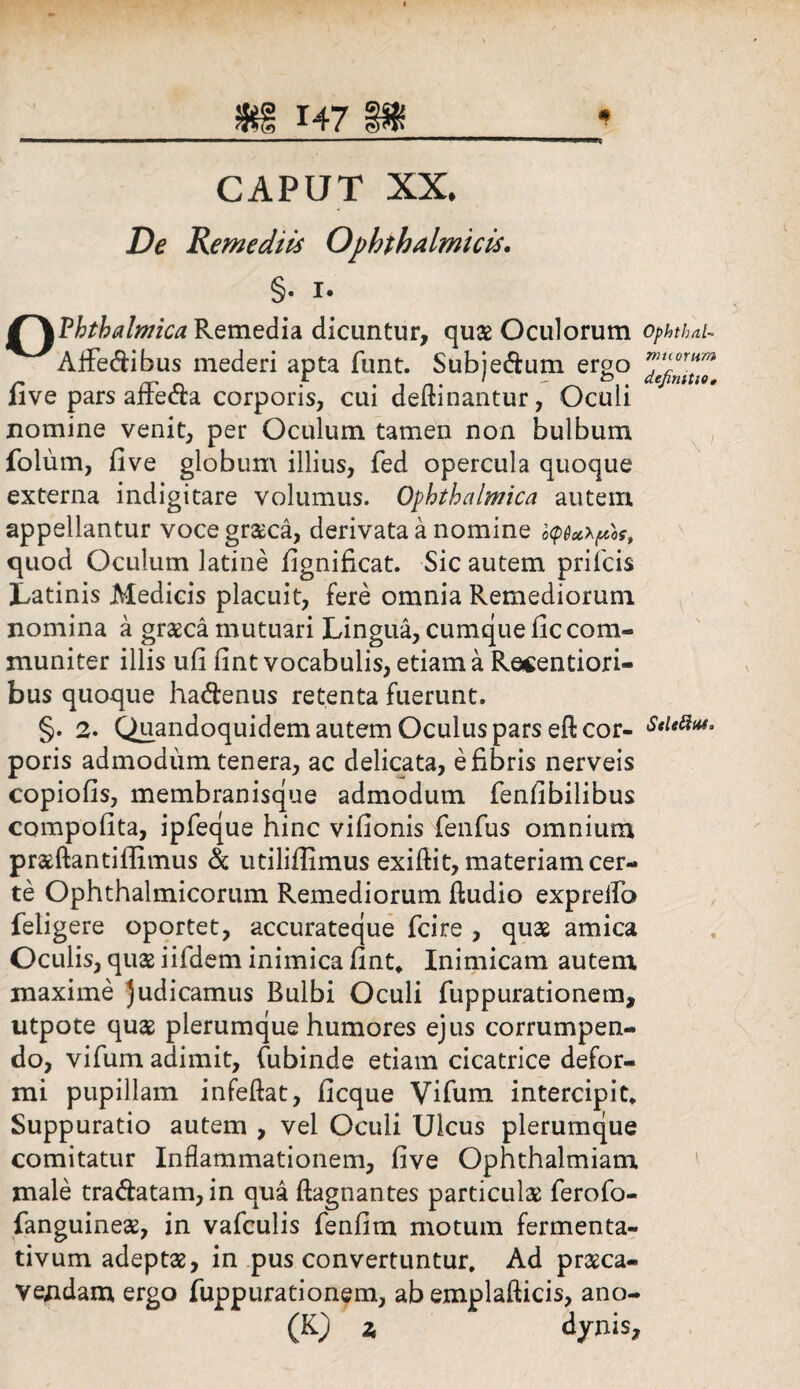 CAPUT XX* De Remediis Ophthalmicis. §• 1. £~\Phthalmica Remedia dicuntur, quae Oculorum ophthai- Aflfedibus mederi apta funt. Subjedum ergo five pars affeda corporis, cui deflinantur, Oculi nomine venit, per Oculum tamen non bulbum folum, five globum illius, fed opercula quoque externa indigitare volumus. Ophthalmica autem appellantur voce granea, derivata a nomine i<p6oc*pos, quod Oculum latine fignificat. Sic autem prifeis Latinis Medicis placuit, fere omnia Remediorum nomina a grasca mutuari Lingua, cumque fic com¬ muniter illis ufi fint vocabulis, etiam a Recenti ori¬ bus quoque hadenus retenta fuerunt. §. 2. Quandoquidem autem Oculus pars eft cor- Metius. poris admodum tenera, ac delicata, e fibris nerveis copiofis, membranisque admodum fenfibilibus compofita, ipfeque hinc vifionis fenfus omnium prasftantiffimus & utilifiimus exifiit, materiam cer¬ te Ophthalmicorum Remediorum (ludio exprelfo feiigere oportet, accurateque (cire , quas amica Oculis, quas iifdem inimica fint. Inimicam autem maxime judicamus Bulbi Oculi fuppurationem, utpote quas plerumque humores ejus corrumpen¬ do, vifum adimit, fubinde etiam cicatrice defor¬ mi pupillam infeftat, ficque Vifum intercipit. Suppuratio autem , vel Oculi Ulcus plerumque comitatur Inflammationem, five Ophthalmiatn male tradatam, in qua ftagnantes particulae ferofo- fanguineae, in vafculis fenfim motum fermenta- tivum adeptas, in pus convertuntur. Ad prasca- vendam ergo fuppurationem, ab emplafticis, ano- (K) 2, dynis.