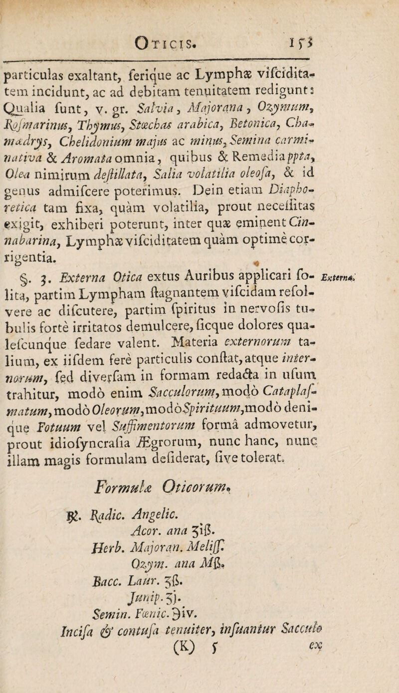 particulas exaltant, ferique ac Lymphae vifcidita- tem incidunt, ac ad debitam tenuitatem redigunt s Qualia funt, V. gr. Salvia, Major ana , Ozymum, Rgjwarinus, Thymus, Stcechas arahica, Betonica, Cha-. madrys, Chelidonium majus ac minus. Semina carmi- nativa & Aromata omnia, quibus & Remediapjtftf, 0/&a nimirum dejlillata, Salia volatilia oleofa, <k id genus admifcere poterimus. Dein etiam Diapho¬ retica tam fixa, quam volatilia, prout neceiiitas exigit, exhiberi poterunt, inter quae eminent GVz- naharina, Lymphae vifeiditatem quam optime cor¬ rigentia. §. 3. Externa Otica extus Auribus applicari fo- lita, partim Lympham ftagnantem yifeidam refol- vere ac difeutere, partim fpiritus in nervofis tu* bulis forte irritatos demulcere, ficque dolores qua- lefcunque fedare valent. Materia externorum ta¬ lium, ex iifdem fere particulis conflat, atque inter¬ norum, fed diverfam in formam redama in ufum trahitur, modo enim Sacculorum, modo Cataplaj- matum, modo Oleorum,vnoAoSpirituum,:modo deni¬ que Fotuum vel Suffimentorum forma admovetur, prout idiofyncrafia iEgrorum, nunc hanc, nunc illam magis formulam defiderat, live tolerat Formula Oticorum® Badie. Ange Ito, Acor, ana 518- JTerb. Major an. Melijf. Ozym. ana Mjj* Bacc. Laur. 56. Jump.$}.' Semin. Foenic.jjIv. Incifa & contuja tenuiter, infuantur Sacculo (K) f af