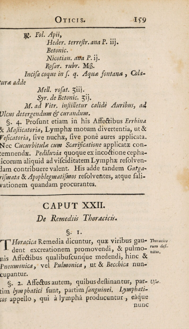 Fol. Apii, Heder. terreftr.anaF. iij. Betonic. Nicotian. ana P. ij. Epfar. rubr. Mfi. Incifa coque in fi. q. Aqua fontana , Cola- lura adde Meli, rofat. 511). Syr. de Betonic. jij. M. ad Vitr. injiilletur calide Auribus, ad Ulcus detergendum & curandum. §. 4. Profunt etiam in his Affe&ibus Er r hin a k Mafticatoria, Lymphas motum divertentia, ut& Veficatoria, five nuchas, five pone aures applicata. Nec Cucurbitula cum Scarificatione applicatas con» temnendas. Pediluvia quoque ex inco&ionecepha- icorum aliquid ad vifciditatem Lymphae refolven- lam contribuere valent. His adde tandem Gatga- rifmata & Apophlegmatifmos refolventes, atque faii- yationem quandam procurantes. CAPUT XXII. De Remediis Thoracicis* §• i- ^VHoracica Remedia dicuntur, quas viribus gau- Thoracico * dent excreationem promovendi, & pulmo- ilis Affe&ibus qualibufcunque medendi, hinc & pneumonica, vel Pulmonica, ut & Becchica nun¬ cupantur. §. 2. Affeclus autem, quibus deftinantur, par- uf*. tim lymphatici funt, partim[anguinei. Lymphati¬ cos appello 7 qui a lympha producuntur , eaque nunc