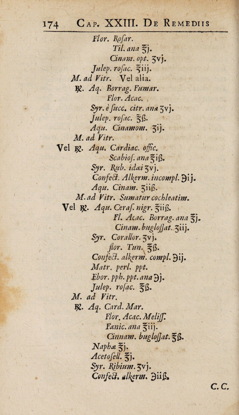 174 Gap. XXIII. De Remediis Flor. Rpflar. Til. ana Cinam. opi. Jvj. Julep. n?/,k. f iij. ad Vitr. Vel alia* Borrag. Fumar. Flor. Acac. Syr. e flucc* citr. ana Jvj. Julep. r<?pc. Cinamom. 5^* J/. Fi/r. Vel $>. Cardiae, offic. Scabiof. ana ^i$. Syr. idai^vj. ConfeEt. Alkgrm. incompl. J)i j. ^<p. Cinam. 5iif$. M.ad Vitr. Sumatur cochleatim. Vel i£. Ceraf. nigr. Jii& Fl. Acac. Borrag. ana ^j. Cinam. buglojjat. jiij- Syr. Corallor. 5vj. flor. Tun. Confle A. alkerm. compl. gij. Matr. peri. ppt. Fbor. pph. ppt. ana J)j. Julep. rofac. jl/. F/Vr. I£. Card.Mar. Flor, Acac. Melijfll Fanic. ana jiij. Cinnam. buglojjat. jfi. Napha 5). Acetoflell. Syr. Bflbium. 3vj. Confoti, alkjrm. 3ii£» C C \ .