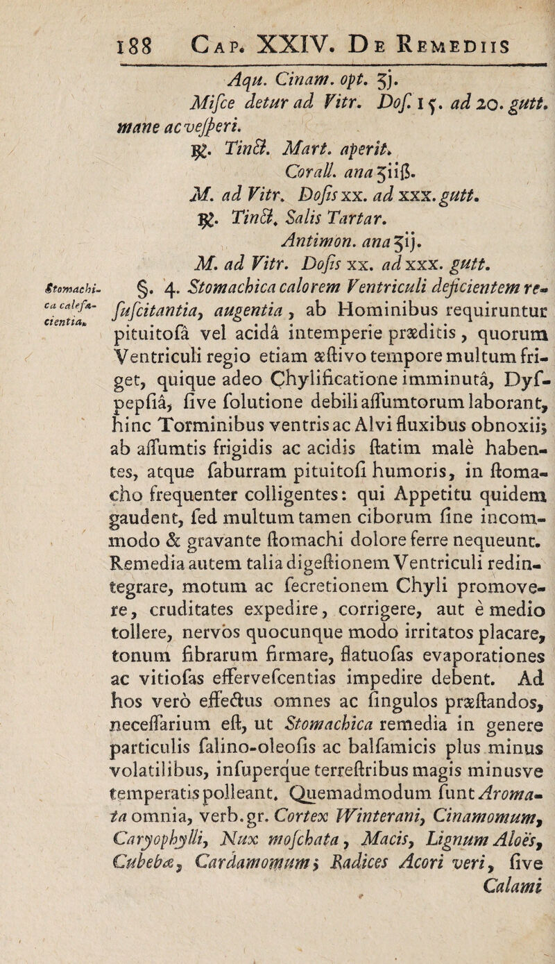 Stomachi- ca calefa¬ cientia* 188 Gap. XXIV. De R EMEDIIS ■Aqu. Cinam. opt. 5h Mifce detur ad Vitr. Dof. i f. ad 20. gutt. acvejperi. jg. TinB. Mari, aperit. Cor ali. ana$ ii$. M. ad Vitr, Dojisxx. ad xxx.gutt. 1£. 27»$4 S?/A Tartar. Antimon. ana51}. Af. d J F/7r. Dofis xx. #J xxx. gutt. §. 4. Stomachica calorem Ventriculi dejicientem re* fufcitantia} augentia, ab Hominibus requiruntur pituitofa vel acida intemperie praeditis, quorum Ventriculi regio etiam aeftivo tempore multum fri¬ get, quique adeo Chylificatione imminuta, Dyf- pepfia, five folutione debili aflumtorum laborant, hinc Torminibus ventris ac Alvi fluxibus obnoxiis ab afiumtis frigidis ac acidis ftatim male haben¬ tes, atque faburram pituitofi humoris, in ftoma- cho frequenter colligentes: qui Appetitu quidem gaudent, fed multum tamen ciborum fine incom¬ modo & gravante ftomachi dolore ferre nequeunt. Remedia autem talia digeftionem Ventriculi redin¬ tegrare, motum ac fecretionem Chyli promove¬ re, cruditates expedire, corrigere, aut e medio tollere, nervos quocunque modo irritatos placare, tonum fibrarum firmare, fiatuofas evaporationes ac vitiofas effervefcentias impedire debent. Ad hos vero effedais omnes ac fingulos praeflandos, necelTarium eft, ut Stomachica remedia in genere particulis falino-oleofis ac balfamicis plus minus volatilibus, infuperque terreftribus magis minusve temperatis polleant. Quemadmodum funt Aroma- ia omnia, verb.gr. Cortex Winterani, Cinamomum, Caryophylli, Nux mofchata, Macisy Lignum Aloes, Cuhebtfy Cardam omum s Radices Acori veriy fi ve Calami