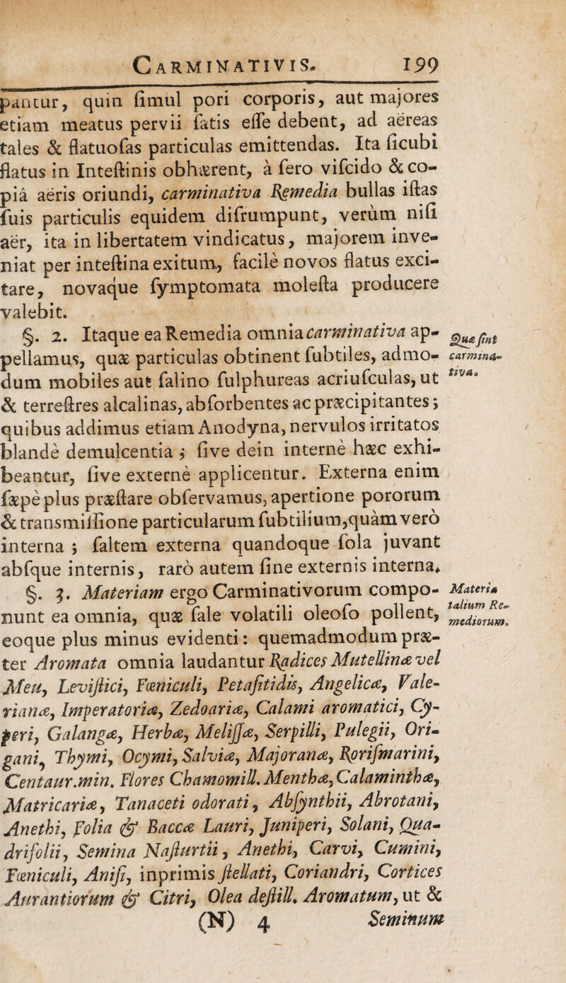 pantur, quia fimul pori corporis, aut majores etiam meatus pervii fatis effe debent, ad aereas tales & flatuofas particulas emittendas. Ita ficubi flatus in Inteftinis obh&rent, a fero vifcido & co¬ pia aeris oriundi, carminativa Semedia bullas iftas fuis particulis equidem difrumpunt, verum nifi aer, ita in libertatem vindicatus, majorem inve¬ niat per inteftina exitum, facile novos flatus exci¬ tare, novaque fymptomata molefta producere valebit. §. 2. Itaque ea Remedia omniacarminativa ap- pellamus, quae particulas obtinent fubtiles, admo- carmma- dum mobiles aut falino fulphureas acriufculas, ut Uv*a Sc terreflres alcalinas, abforbentes ac praecipitantes quibus addimus etiam Anodyna, nervulos irritatos blande demulcentia j five dein interne haec exhi¬ beantur, five externe applicentur. Externa enim faepeplus praeftare obfervamusj apertione pororum & transmiilione particularum fubtilium,quam v ero interna ; faltem externa quandoque fola juvant abfque internis, raro autem fine externis interna* §. 3. Materiam ergo Carminativorum compo- Maten* nunt ea omnia, quae fale volatili oleofo pollent, eoque plus minus evidenti: quemadmodum prae¬ ter Aromata omnia laudantur Radices Mutellina vel Meu, Levifiici, Funiculi, Petafitidh, Angelica, Vale- riana, Imperatoria, Zedoaria, Calami aromatici, Oy- peri, G a langa, Herba, MeliJJa, Serpilli, Pulegii, Ori- gani. Thymi, Ocymi, Salvia, Major an a, Rorifmarini, Centaur.min. Flores Chamomill. Mentha, Calamintha, Matricaria, Tanaceti odorati, Abfynthii, Abrotani, Anethi, polia <& Sacca Lauri, Juniperi, Solani, Qua- drifolii, Semina Najlurtii, Anethi, Car vi. Cumini, Funiculi, Anifi, inprimis Jlellati, Coriandri, Cortices Aurantiorum & Citri, Olea dejlili Aromatum, ut & fN) d Seminum