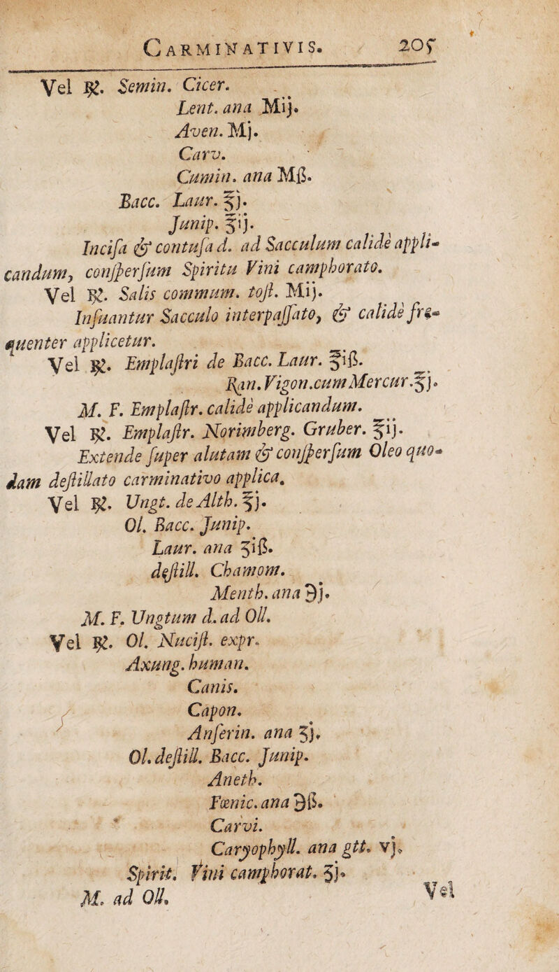 Vel Semin. Cicer. Lent. anu Mi]. Averi. Mj. Carv. Cum in. ana Mfl. Bacc. Laur. f j. Junip. 51 j. Incijci & contufia d. ad Sacculum calide appli¬ candumy conjperfium Spiritu Vini camphorato. Vel yg. Salis commum. tofi. Mi). Infiuantur Sacculo interpajfiato} & calide fr i- 0Luenter applicetur. Vel Emplafiri de Bacc. Laur. ^ifi. ^ Pyin. Vigori.cum Mercar j* M. F. Emplafir. calide applicandum. Vel Emplafir. Norimberg. Gruber. f ij. Extende fiuper alutam & conjperfium Oleo quo¬ dam defiiilato carminativo applica. Vel Ungt. deAlth. fj. 01. Bacc. Junip. Laur. ana jifi* dfiill. Chamom. Mentb. ana 9). M. F. Vngtum d. ad OlL Vel Ol. Nucifi. expr- Axung. humari. Canis. Capon. Anfierin. ana 5). Ol. defiill. Bacc. Junip. Aneth. Fcenic. ana 9$. Car vi. Caryophyll. ana gtt» vj» Spirti. tini camphorat, jj* M. ad Oli. Vel