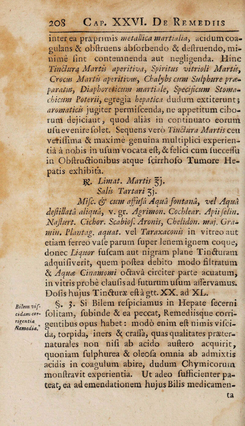 Bilem vif- cida.ni cor- tigen tia Remedia? 208 Cap. XXVI. De Remediis interea pr&pnmis metallica Martialia, acidum coa¬ gulans & obliniens abforbendo Sc delfruendo, mi¬ nime fint contemnenda aut negligenda. Hinc Tindura Martis aperitiva, Spiritus vitrioli Martis, Crocus Martis aperitivus, Chalybs cum Sulphure pra- paratus, Diaphoreticum martiale, Specificum Stoma¬ chicum Poterii, egregia hepatica dudum exti terunt; aromaticis jugiter permifcenda, ne appetitum cibo¬ rum dejiciant, quod alias in continuato eorum ufu evenire folet. Sequens vero Tindura Martis ceu vetiffima Sc maxime genuina multiplici experien¬ tia a nobis in ufutn vocata eft, Sc felici cum fuccedli in Obftrudionibus atque fcirrhofo Tumore He¬ patis exhibita. j£, Limat. Martis jj. Salis Tartari jj. Mifc. & cum affuja Aqua fontana, vel Aqua cleftillata aliqua, v. gr. Agrirnon. Cochlear. Apiifelin. Najlurt. Ciebor. Scabiof. Aronis, Chelidon, maj. Gra- min, Piant ag, aquat. vel Taraxaconis in vitreo aut edam ferreo vafe parum fuper lenem ignem coque, donec Liquor fufeam aut nigram plane Tinduram adquifiverit, quem poftea debito modo fibratum Sc Aqua Cinamomi odava circiter parte acuatum, in vitris probe claufisad futurum ufum acervamus. Dofis hujus Tindurae eftagtt.XX. ad XL. §, c Si Bilem refpiciamus in Hepate fecerni folitam, fubinde & ea peccat, Remediisque corri¬ gentibus opus habet: modo enim eft nimis vifei- da, torpida, iners Sc craffa, quas qualitates praeter- naturales non nili ab acido auftero acquirit, quoniam fulphurea Sc oleofa omnia ab admixtis acidis in coagulum abire, dudum Chymicorum monftravit experientia. Ut adeo fufficienter pa¬ teat, ea ad emendationem hujus Bilis medicamen¬ ta