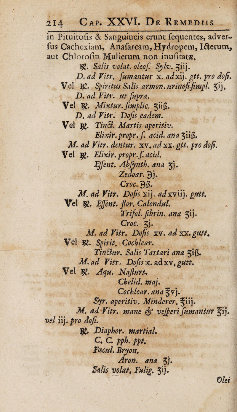 in Pituitofis & Sanguineis erunt fequentes, adver- fus Cachexiam, Anafarcam, Hydropem, I&erum3 aut Chlorofin Mulierum non inufi tatae* Salis volat, oleof. Sylv. 5iij. D. ad Vitr. fumantur x. adxij. gtt. pro dofi. Vel Jfc. Spiritus Salis armon.urinofiifiimpl. ^f\\. D. ad Vitr. ut fupra. Vel Jg. Mixtur.fimglic. jiifi. jD* ad Vitr. Dojis eadem. Vel Tm$L Martis aperitiv■. Elixir.propr.f. acid. ana 3ii$. AT. d J FzVr. dentur, xv* xx. pro Vel #. Elixir. propr.f. acid. EJfent. Abfynth. ana 5). Zedoar. Qj. Croo. Af. ad Vitr. Do/zr xij. tfJxviij, gutt. Vel Calenduh Trifol.jibrin. ana jij. Croo. 5). A/, ad Vitr. xv. xx, gutt* Vel Spirit, Cochlear. Tin&m. Salis Tartari ana F&r. Dofisx.adxv+gutt. Vel NafiurU Chelid. maj. Cochlear, ana Jv). 3tyr. aperitiv. Minderer. §iij. Af, ai F/Vr. v efferi fumantur fij* w/ iij. J?ro dofi. Diaphor« martiaL C. C. pph. ppt. Facul. Bryon. Arom ana 5J* £*&■ wto, Fulig. 5ij« O&f