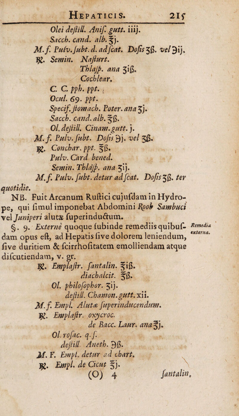 Olei dejlill. Anif. gutt. iiij. Sacch. cand. A/./ Pulv.Jubt.d. adfcat. Dofis 5!$. Semin. Najlurt. Tblajp. ana jifi. Cochlear. C. G pph. ppt. . Ocul. 69. ppt. Specif,Jiomach. Pe/er. jj. Sacch. cand. alh. 0/, dejlill. Cinam. gutt.). M.f' Pulv.fubt. DoJis'$). vel 5(5. jg, Conchar. ppt. §{5. P#/z>. G?r<P hened. Semin. Thldjp. ana 51 j. Af,/, Pulv. fubt. detur ad [eat. Dofis Jfi. /er quotidie. NB. Fuit Arcanum Ruftici cujufdam in Hydro¬ pe, qui limul imponebat Abdomini Sambuci vel Juniperi alutae fuperindu&um. 9. Externe quoque lubinde remediis quibuf- Remtdia dam opus eft, ad Hepatis (ive dolorem leniendum, five duritiem & fcirrhofitatem emolliendam atque difeutiendam, v. gr» Ig. Emplajlr. fantalin. ^ifi. diachalcit. Jfi. Ol. philofophor. 51 j* dejlill. Chamon. gutt. xii. A/./. £;?//;/. AJuta fuperinducendum. Emplajlr. oxycroc. Je iWc. ana^j. Ol.rofac. q.f dejlill Aneth. 915. Jf. F. tW/. Empl. de Cient jj.
