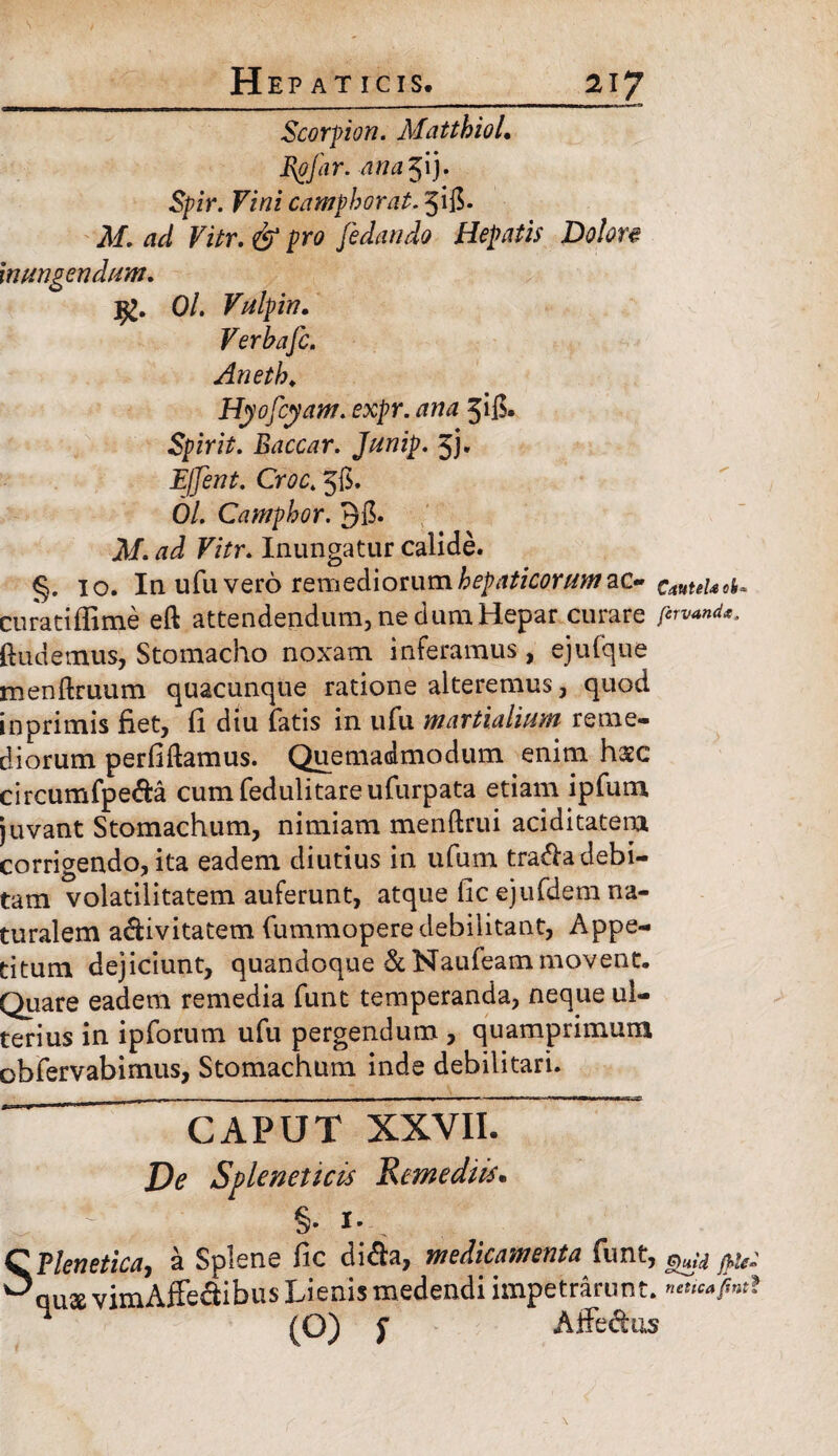 Scorpion. Mattbiol. Rpfar. ana $ij. Spir. Fini camphorat. jifi- M. ad Vitr. & pro fedando Hepatis Dolore inungendum. Ol. Vulpin. Verbafc. Aneth„ Hyofcyam. expr. ana 5$. Spir it. Baccar. Junip. 5}. Effent. Croc. 56. Ol. Camphor. M. ad Vitr. Inungatur calide. §. 10. In ufu vero remediorum hepaticorum ac- Cautela ofc» curatifiime eft attendendum, ne dum Hepar curare fervand*. ftudemus, Stomacho noxam inferamus , ejulque menftruum quacunque ratione alteremus, quod inprimis fiet, fi diu fatis in ufu martialium reme¬ diorum perfiftamus. Quemadmodum enim haec circumfpe&a cumfedulitareufurpata etiam ipfum juvant Stomachum, nimiam menftrui ariditatem corrigendo, ita eadem diutius in ufum tradla debi¬ tam volatilitatem auferunt, atque fic ejufdem na¬ turalem activitatem fummopere debilitant, Appe¬ titum dejiciunt, quandoque&Naufeammovent. Quare eadem remedia funt temperanda, neque ul¬ terius in ipforum ufu pergendum , quamprimum obfervabimus, Stomachum inde debilitari. ~ ~~ CAPUT XXVII. De Spleneticis Remediis* SElenetica, a Splene fic di&a, medicamenta funt, Qujd fpled ause vimAfFe&ibus Lienis medendi impetrarunt, (O) i Affedhis