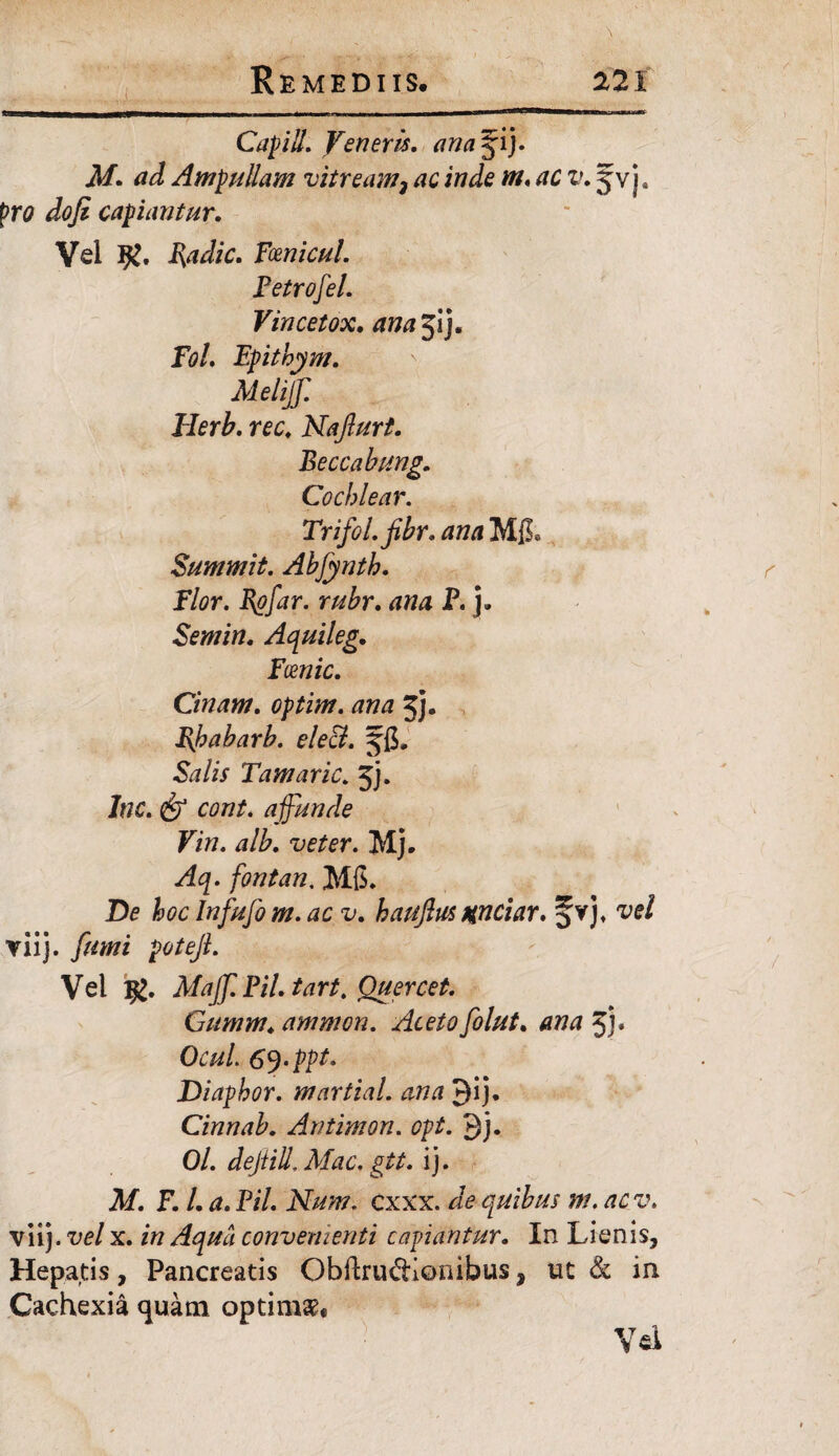 Capill. Veneris, ana^ij. M. ad Ampullam vitream} ac inde m. ac v. jvj, pro dofi capiantur. Vel Rl. Radie. Fcenicul. Petrofel. Vincetox. ana^i). Fol. Epithym. Meliff. Herb. rec. Naflurt. Beccabung. Cochlear. Trifol.fibr. ana Mfi. Summit. Abfynth. Flor. Rofar. rubr. ana P. j. Semin. Aquileg. Fcenic. Cinam. optim. ana jj. J\habarb. ele&. Salis Tamaric. jj. lnc. & cont. affunde Vin. alb. veter. Mj. Aq. fontan. M6. De hoc Infufo m. ac v. hauftus xnciar. vel yiij. fumi poteJL Vel Maff.Pil.tart. Quercet. Gitmm♦ amnion. Aceto folut. ana 5J* OcuL 6J‘ppt. Diaphor. martial. ana 9ij. Cinnab. Antimon. opt. 9j. 0/. dejtill. Mac. gtt. ij. M. F. L a. Pii. Num. cxxx. de quibus m. ac v. viij .vel x. in Aqua convenienti capiantur. In Lienis, Hepatis, Pancreatis ObftrudiQnibus, ut & in Cachexia quam optimae