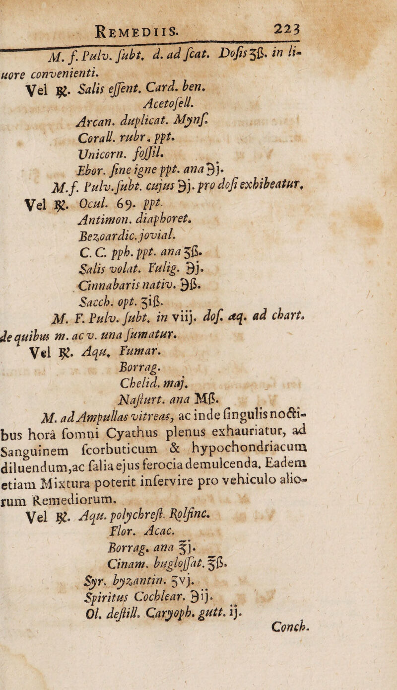 Ai. f. Pulv. jubt, d. ad fcat. Dofis^Q. in li. uore convenienti. Vel Salis ejjent. Card. ben. Acetofell. Arcan. duplicat. Mynfi Corall. rubr«ppt. Unicom. fojJiL Ebor. fine igne ppt. ana 3 j. jl/./. Fulv.fubt. cujus dj.pro do fi exhibeatur. Vel Jg. Ocul. 69. ppt. Antimon. diaphoret. Bezoardic.jovial. C. C. pph. ppt. ana Jfi. Srf/ir volat. Fulig. 9j. Cinnabaris nativ. 3$. Sacch. opt. jifi. M. F. Fulv.fubt. in viij. ^ ^r/. de quibus m. acv. una jumatur* Vel 9!. Fumar. Borrag. Chelid. maj. Nafiurt. ana M(5. Af. ad Ampullas vitreas, ac inde fi n gulis no bi¬ blis hora foroni Cyathus plenus exhauriatur, ad. Sanguinem fcorbuticum & hypochondriacum diluendum,ac falia ejus ferocia demulcenda. Eadem etiam Mixtura poterit inferyire pro vehiculo alio¬ rum Remediorum, Vel Aqu. polychrefi. Eplfinc. Flor. Acac. Borrag. ana fj. Cinam. buglojjat. Syr. byzantin. Jvj. Spiritus Cochlear. 3ij» 0/. dejlilL CaryopL gutt. ij. Conch.