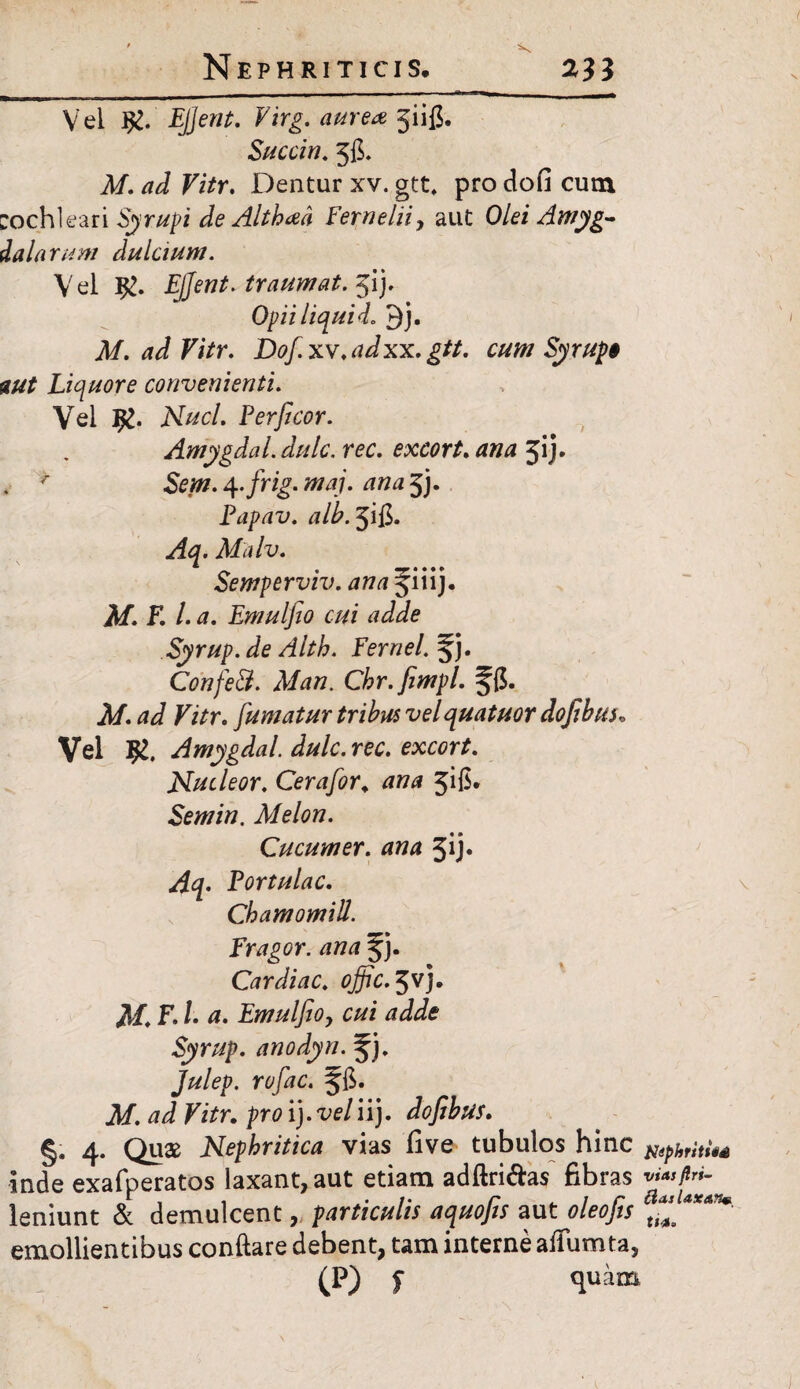 Vel EJJent. Virg. aurea giifi. Succin. 56. M. ad Vitr. Dentur xv. gtt, pro do fi cum :och1eari Syrupi de Althad Fernelii, aut Olei Amyg¬ dalarum dulcium. Vel EJJent. traumat. jij. Opii liqui d. 9j. M. ad Vitr. Dofixv.adxx. gtt. cum Syrup» aut Liquore convenienti. Vel Ar#tf/. E er fi cor. Amygdal. dulc. rec. excort. ana 3ij. . * 4.frig. maj. ana 5j. Fapav. alb.^ift. Aq. Malv. Semperviv. ana f iiij. 3/. E l. a. Emulfio cui adde Syrup. de Alth. Fernei, ^j. ConfeB. Man. Cbr.fimpl. §($• A/. DVr. fumatur tribus velquatuor dofibus„ Vel Amygdal. dulc. rec. excort. Nucleor. Cerafor. ana 316. Semin. Melon. Cucumer. ana 3ij* Aq. Portulae. Chamomill. Fragor, ana jj. Cardiae, ojfic. 3VJ. F. I. a. Emulfio, cui adde Syrup. anodyn. Julep. rufae, Af. Vitr. pro i), vel ii}, dofibus. §. 4. Quae Nephritica vias five tubulos hinc ^phritUs inde exafperatos laxant, aut etiam adftri&as fibras leniunt & demulcent, particulis aquofis aut oleofis at*faXAn* emollientibus conftare debent, tam interne atfumta, (P) f quam