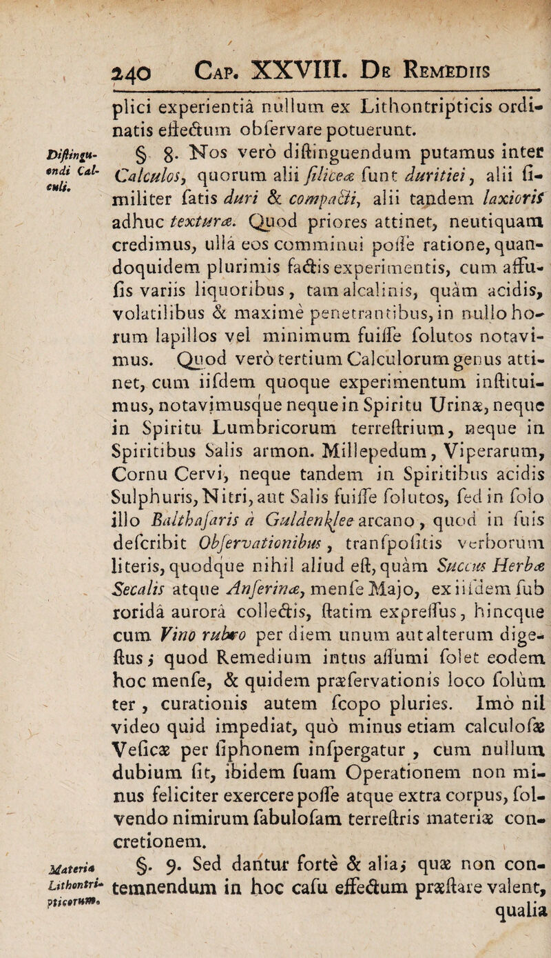 v * Diflinju- en di Cdi¬ auli. Materi* Ltthontri* ptiaerHnt» 140 Cap. XXVIII. De Remediis plici experientia nullum ex Lithontripticis ordi¬ natis efledtum ohfervare potuerunt. § 8* Nos vero diftinguendurn putamus inter Calculos, quorum alii [ilicea funt duritiei ^ alii fi¬ nii li ter fatis duri & compa&i, alii tandem laxioris adhuc textura. Quod priores attinet, neutiquam credimus, ulla eos comminui polle ratione, quan¬ doquidem plurimis fadis experimentis, cum affu- fis variis liquoribus, tamalcalinis, quam acidis, volatilibus & maxime penetrantibus, in nullo ho¬ rum lapillos vel minimum fuilfe folutos notavi¬ mus. Quod vero tertium Calculorum genus atti¬ net, cum iifdern quoque experimentum inftitui- mus, notavimusque neque in Spiritu Urinae, neque in Spiritu Lumbricorum terreftrium, neque in Spiritibus Salis armon. Millepedum, Viperarum, Cornu Cervi, neque tandem in Spiritibus acidis Sulphuris, Nitri, aut Salis fu i ile folutos, fed in folo illo Baithafaris d Guldenkjee arcano, quod in fuis defcribit Objervationibm, tranfpofitis verborum literis, quodque nihil aliud eft, quam Succus Herba Secalis atque Anferina, menfe Majo, exiifdemfub rorida aurora colle&is, ftatim expreifus, hincque cum Vino rubro per diem unum aut alterum dige- flusi quod Remedium intus aifumi folet eodem hoc menfe, & quidem praefervationis loco folum ter , curationis autem fcopo pluries. Imo nii video quid impediat, quo minus etiam calculofas Veficse per fiphonem infpergatur , cum nullum dubium fit, ibidem fuam Operationem non mi¬ nus feliciter exercere polfe atque extra corpus, fol- vendo nimirum fabulofam terreftris materiae con¬ cretionem. v §. 9. Sed dantur forte & alia,- quae non con¬ temnendum in hoc cafu efle&um praeftare valent, qualia