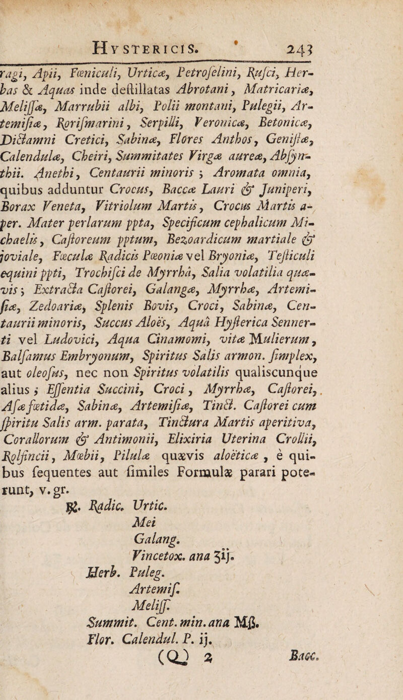 ragi, Apii, Fceniculi, Urtica, Petro felini, Rufci, Her¬ bas & Aquas inde deftillatas Abrotani, Matricaria, Melifjd, Marrubii albi, Folii montani, Pulegii, Ar- temifia, Rorifmarini, Serpilli, Veronica, Betonica, J)i A amni Cretici, Sabina, Flores Anthos, Genifia, Calendula, Cheiri, Summitates Virga aurea, Abfyrr- thii. Anethi, Centaurii minoris Aromata omnia, quibus adduntur Crocus, Bacca Lauri Juniperi, Borax Veneta, Vitriolum Martis, Crocus Martis a- per. Mater per larum ppta, Specificum cephalicum Mi- chaelis, Cafioreum pptum, Bezoardicum martiale fip joviale, Facula Radicis Pceonia vel Bryonia, Tefiiculi equini ppti, Trochifci de Myrrha, Salia volatilia qua¬ vis ', Extra&a Cafiorei, Galanga, Myrrha, Artemi- (ia, Zedoaria, Splenis Bovis, Croci, Sabina, Cen¬ taurii minoris. Succus Aloes, Aqua Hyflerica Senner- ti vel Ludovici, Aqua Cinamomi, vita Mulierum, Balfamus Embryonum, Spiritus Salis armon. fimplex, aut oleofus, nec non Spiritus volatilis qualiscunque aliusEffentia Succini, Croci, Myrrha, Cafiorei, Afa foetida, Sabina, Artemifia, TinB. Cafiorei cum jfiiritu Salis arm. parata, Tin&ura Martis aperitiva, Corallorum fip Antimonii, Elixiria Uterina Croiiii, Rplfincii, Afoebii, Pilula quaevis aloetica , e qui« bus fequentes aut fimiles Formulae parari pote« runt, v. gr. Radie* Urtic. Mei Galang. y Vincetox. ana jij. Jderb, Puleg. Artemif, Melifi Summit. Cent. min. ana Mfi. Flor. CalenduL P. ij.