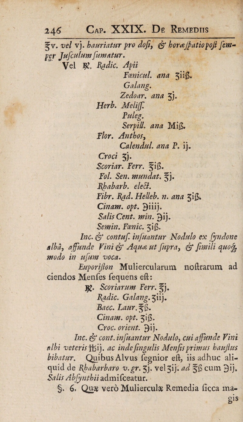 Jv. vel vj. hauriatur pro dofi, homjpatiopofi [cul¬ per Jufculum fumatur. Vel Badie. Apii fmicui, ana jiig. Galang. Zedoar. ana jj. HerA Melijf, Puleg. Serpill, Mifi. P&r. AnthoSy Calendul. ana P. ij» Cn?a 5). Scoriar. Ferr. fi(5. Fol. Sen. mundat. f j. Bfabarb. ele&. Fihr. Bad. Helleb. n. ana jijj» Cinam. opt. 9iiij. Salis Cent. min. Qij* Semin. Fcenic. jig. /«6% contuf. infuantur Nodulo ex fyndone alba, a ffunde Vini & Aqua ut fupra, fimili quo$ modo in ufum voca. Euporiflon Muliercularum noerarum ad ciendos Menfes fequens eft: Scoriarum Ferr. f j. Badie. Galang. jiij. f {$. Cinam. opt. jifi. Cm’. orient. Qij. Inc. & cont. infuantur Nodulo? c//i a ffunde Vini albi veteris f&i), ac indefingulis Menfisprimus haufius bibatur«. Quibus Alvus fegnior eft, iis adhuc ali¬ quid de Bf a barbaro v.gr. 5). veljiji f fi cum Jij* lis Abfynthii admifceatur. §. 6* Qusg vero Mulierculae Remedia ficca ma-