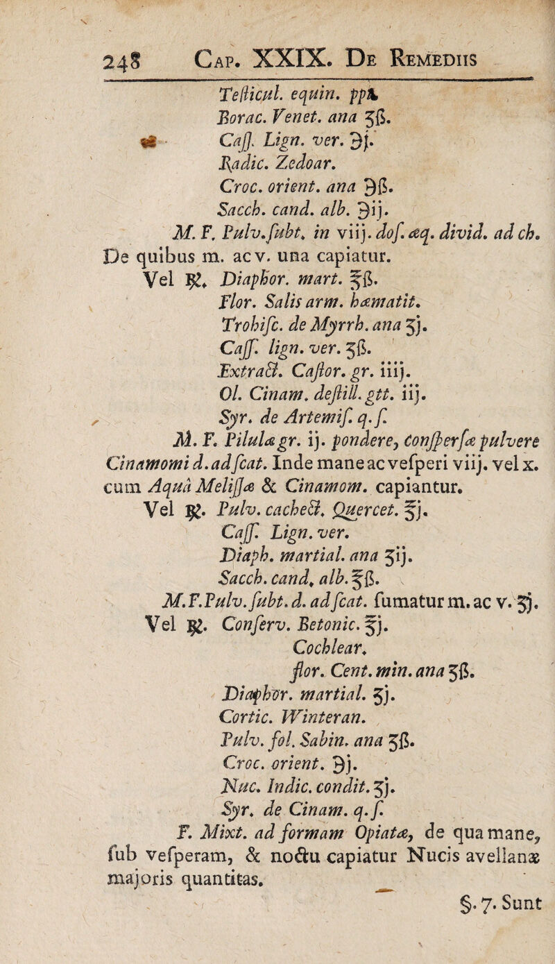 Teftictft. equin. ppX Borae. Venet. ana jg. «S • CajJ. Lign. ver. $f. Radie. Zedoar. Croc. orient. ana Qg. Sacch. cand. alb. 9i j. M. F. Pulv.fubt. in viij. do/ aq. divid. adch. De quibas m. acv. una capiatur. Vel Diaphor. mari. fg. Flor. Salis arm. hamatit. Trohifc. de Myrrh. ana 5j. CajJ'. lign. ver. 56. ExtxaB. Cajlor.gr. iiij. 0/. Cinam. dejlill. git. iij. Syr. de Artemif. q.f. M. F. PiluUgr. ij. pondere7 Conjperfe pulvere Cinamomi d. adfcai. Inde mane ac vefperi viij. vel x. cum Aqua Melijja 8c Cinamom. capiantur. Vel E£. Pulv. cacheB, Quercet.% i. Cajf. Lign. ver. Diaph. martial. ana 51 j. Sacch. cand. alb. s^g. \ M.F.Pulv.fubt.d.adfcat. fumatur m. ac v. 5). Vel Conferv. Betonic.%). Cochlear. flor. Ceni. min. ana Jg. Diaphor. martial. 5j. Cortic. Winieran. Pulv. foL Sabin. ana Jg. Croc. orient. Qj. Nuc. Indic, condit. 5). Syr. de Cinam. q.f. F. Mixt. ad formam Opiata, de qua mane? fub vefperam, & no&u capiatur Nucis avellanae majoris quantitas. §. 7. Sunt