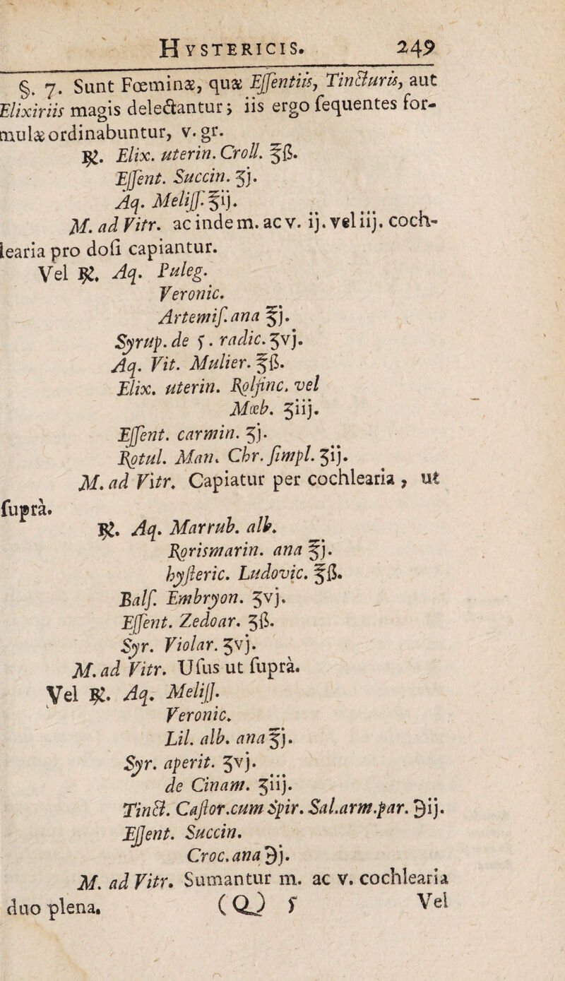 A §. 7. Sunt Foeminae, qua EJJentiis7 Tin&uris, aut Elixiriis magis deleniantur > iis ergo fecpaentes for¬ mula ordinabuntur, v. gr. ^ 9>. Elix, uterin. CrolL ffi. Effent. Succin. 5). MeliJJl%ij. M-adVitr. acindem.acv. ij.v§liij. coch¬ learia pro doh capiantur. Vel 9!. Euleg.' Yeronic. Artemif.ana %j. Syrup.de f. mfc.Jvj. Fi*. Mulier, f fi. i/«c. uterin. Rpljinc. vel Mccb. jiij. Efent. carmin. 5). J^^/. Af/iw. Chr.fimpl.^ij. .M. ^ Fi/r. Capiatur per cochlearia , ut fupra. Marrub. allr. Rorismarin. ana jj. hyfteric. Ludovic. §fi. Balff. Embryon. Jvj, Effent. Zedoar. 5$- 5)t. F/o/rtr. 5vj. Af.dJ Fi*r. Ufus ut fupra. Vel MeliJJ. Yeronic. Xi/. /?I£. S<yr. aperit. Jvj. Cinam. Juj* 2Fi»$. CaJlor.cumSpir. Sal.arm.par. 9ij. Succin. Croc.ana 9j. M. ad Vitr. Sumantur m. ac V. cochlearia duo plena. (QJ f ^ /