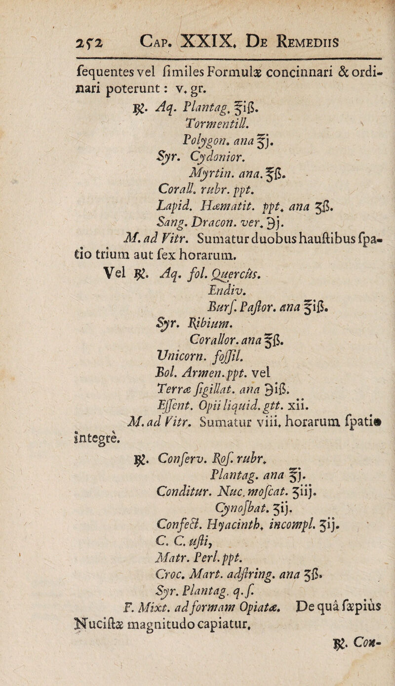 fequentes vel flmiles Formulas concinnari & ordi¬ nari poterunt: v. gr. Aq. flantag, ^ig. Tormentill. folygon, ana jj. Syr. Cydonior. Myrtin. ana. Cor ali. rubr. ppt. Lapid. Hamatit. ppt4 Jg. Dracon. ver. 9j. il/. 7?J Ftfr. Sumatur duobus hauftibus fpa- do trium aut fex horarum. Vel I£. ,/fy. fol. QuercUs. Ertdiv. Burf faflor. ana fig. Syr. Bjbium. Corallor. ana fg. Unicom, fojjil. Bol. Armen.ppt. vel Terra figillat. ana 9ig. Ejfent. Opii liquid. gtt. xii. M.ad Vitr. Sumatur viii. horarum, fpati® Integre. ]jg. Conferv. Rof. rubr. flantag. ana %). Conditur. Nuc, mofcat. ^u). Cynojbat. 31 j. ConfeB. Hyacinth♦ incompL jij* C C ufliy Matr. feri. ppt. Croc. Mart. adftring. ana 56» 5)>n flantag. q.f. F. Mixt. ad formam Opi at a. De qua fas pius Nuciftas magnitudo capiatur. Cwi-