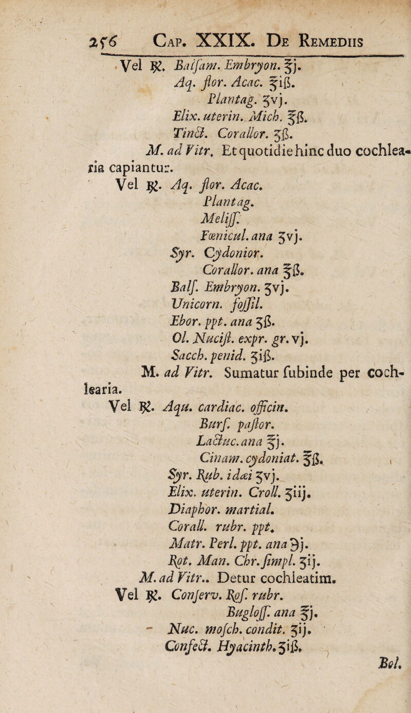 Vel $£* Baifam. Embryon. §j. Aq. flor. Acac. ^ifi. Piari tag. ^vj. £/ix. ut er in. Mich. JfL Tin&. Corailor. JjJ. jl/. ^ Fi/r, Et quotidie hinc duo cochlea¬ ria capiantur. Vel j£. flor. Acac. Plan tag. Meliflf. F(Enicui, ana Jvj. -Syr. Cydonior. Corailor. ana Balf. Embryon. 5vj. Unicom, flojflil. Ebor. ppt. ana 5$. 0/. Nucifl. expr. gr. vj. Sacch. penid. jig. M. ^ Vitr. Sumatur fubinde per coch¬ learia. Vel 52. cardiac. ojflcin. Burfl. paflor. LaBkc. ana ^j. Cinam. cydoniat. Jg, , Sjyr. 5vj. E/ix. uterin. Cr<?#. jiij. Diaphor. martiaL Cor ali. rubr. ppt. Matr. Perl. ppt. ana 9j. Chr.flimpl. 51). A/, J F/Vr.. Detur cochleatim. Vel 5^. ConJerv.Pgfl. rubr. Buglojfl. ana §j. - Nuc. mojch. condit. 51 j. ' ConfleB. Hyacintkfl\{l> BqL